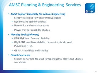 •  AMSC	Support	Capability	for	Systems	Engineering	
–  Steady-state	load	ﬂow	(power	ﬂow)	studies		
–  Dynamic	and	stability	analysis	
–  Harmonics	and	resonance	scans	
–  Power	transfer	capability	studies	
•  Planning	Tools	(SoNware)	
–  PTI	PSS/E	Load	ﬂow	and	Stability	
–  DIgSILENT	load	ﬂow,	stability,	harmonics,	short	circuit	
–  PSCAD	and	RTDS	
–  GE	PSLF	Load	ﬂow	and	Stability	
•  Global	Experience	
–  Studies	performed	for	wind	farms,	industrial	plants	and	u;li;es	
worldwide	
AMSC	Planning	&	Engineering		Services		
		 19	
 