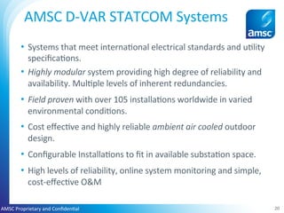 •  Systems	that	meet	interna;onal	electrical	standards	and	u;lity	
speciﬁca;ons.	
•  Highly	modular	system	providing	high	degree	of	reliability	and	
availability.	Mul;ple	levels	of	inherent	redundancies.	
•  Field	proven	with	over	105	installa;ons	worldwide	in	varied	
environmental	condi;ons.	
•  Cost	eﬀec;ve	and	highly	reliable	ambient	air	cooled	outdoor	
design.	
•  Conﬁgurable	Installa;ons	to	ﬁt	in	available	substa;on	space.	
•  High	levels	of	reliability,	online	system	monitoring	and	simple,	
cost-eﬀec;ve	O&M		
20	
AMSC	D-VAR	STATCOM	Systems	
	
AMSC	Proprietary	and	Conﬁden;al	
 