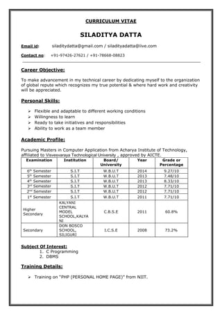 CURRICULUM VITAE
SILADITYA DATTA
Email id: siladitydatta@gmail.com / siladityadatta@live.com
Contact no: +91-97426-27621 / +91-78668-08823
Career Objective:
To make advancement in my technical career by dedicating myself to the organization
of global repute which recognizes my true potential & where hard work and creativity
will be appreciated.
Personal Skills:
 Flexible and adaptable to different working conditions
 Willingness to learn
 Ready to take initiatives and responsibilities
 Ability to work as a team member
Academic Profile:
Pursuing Masters in Computer Application from Acharya Institute of Technology,
affiliated to Visvesvaraya Technological University , approved by AICTE.
Examination Institution Board/
University
Year Grade or
Percentage
6th
Semester S.I.T W.B.U.T 2014 9.27/10
5th
Semester S.I.T W.B.U.T 2013 7.48/10
4th
Semester S.I.T W.B.U.T 2013 8.33/10
3rd
Semester S.I.T W.B.U.T 2012 7.71/10
2nd
Semester S.I.T W.B.U.T 2012 7.71/10
1st
Semester S.I.T W.B.U.T 2011 7.71/10
Higher
Secondary
KALYANI
CENTRAL
MODEL
SCHOOL,KALYA
NI
C.B.S.E 2011 60.8%
Secondary
DON BOSCO
SCHOOL,
SILIGURI
I.C.S.E 2008 73.2%
Subject Of Interest:
1. C Programming
2. DBMS
Training Details:
 Training on “PHP (PERSONAL HOME PAGE)” from NIIT.
 