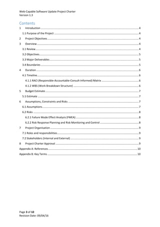 Web-Capable Software Update Project Charter
Version 1.3
Page 3 of 10
Revision Date: 09/04/16
Contents
1 Introduction ....................................................................................................................................4
1.1 Purpose of the Project ..................................................................................................................4
2 Project Objectives ...........................................................................................................................4
3 Overview.........................................................................................................................................4
3.1 Review...........................................................................................................................................4
3.2 Objectives......................................................................................................................................5
3.3 Major Deliverables........................................................................................................................5
3.4 Boundaries ....................................................................................................................................5
4 Duration ..........................................................................................................................................6
4.1 Timeline.........................................................................................................................................6
4.1.1 RACI (Responsible-Accountable-Consult-Informed) Matrix ..................................................6
4.1.2 WBS (Work Breakdown Structure) ........................................................................................6
5 Budget Estimate..............................................................................................................................7
5.1 Estimate ........................................................................................................................................7
6 Assumptions, Constraints and Risks ...............................................................................................7
6.1 Assumptions..................................................................................................................................7
6.2 Risks ..............................................................................................................................................8
6.2.1 Failure Mode Effect Analysis (FMEA).....................................................................................8
6.2.2 Risk Response Planning and Risk Monitoring and Control ....................................................8
7 Project Organisation .......................................................................................................................9
7.1 Roles and responsibilities..............................................................................................................9
7.2 Stakeholders (Internal and External) ............................................................................................9
8 Project Charter Approval ................................................................................................................9
Appendix A: References........................................................................................................................10
Appendix B: Key Terms .........................................................................................................................10
 