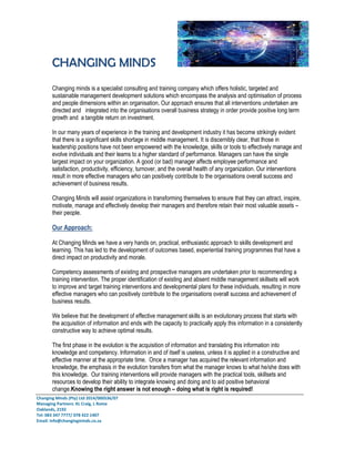 CHANGING MINDS
Changing Minds (Pty) Ltd 2014/000536/07
Managing Partners: KL Craig, L Rome
Oaklands, 2192
Tel: 083 347 7777/ 078 422 1407
Email: info@changingminds.co.za
Changing minds is a specialist consulting and training company which offers holistic, targeted and
sustainable management development solutions which encompass the analysis and optimisation of process
and people dimensions within an organisation. Our approach ensures that all interventions undertaken are
directed and integrated into the organisations overall business strategy in order provide positive long term
growth and a tangible return on investment.
In our many years of experience in the training and development industry it has become strikingly evident
that there is a significant skills shortage in middle management. It is discernibly clear, that those in
leadership positions have not been empowered with the knowledge, skills or tools to effectively manage and
evolve individuals and their teams to a higher standard of performance. Managers can have the single
largest impact on your organization. A good (or bad) manager affects employee performance and
satisfaction, productivity, efficiency, turnover, and the overall health of any organization. Our interventions
result in more effective managers who can positively contribute to the organisations overall success and
achievement of business results.
Changing Minds will assist organizations in transforming themselves to ensure that they can attract, inspire,
motivate, manage and effectively develop their managers and therefore retain their most valuable assets –
their people.
Our Approach:
At Changing Minds we have a very hands on, practical, enthusiastic approach to skills development and
learning. This has led to the development of outcomes based, experiential training programmes that have a
direct impact on productivity and morale.
Competency assessments of existing and prospective managers are undertaken prior to recommending a
training intervention. The proper identification of existing and absent middle management skillsets will work
to improve and target training interventions and developmental plans for these individuals, resulting in more
effective managers who can positively contribute to the organisations overall success and achievement of
business results.
We believe that the development of effective management skills is an evolutionary process that starts with
the acquisition of information and ends with the capacity to practically apply this information in a consistently
constructive way to achieve optimal results.
The first phase in the evolution is the acquisition of information and translating this information into
knowledge and competency. Information in and of itself is useless, unless it is applied in a constructive and
effective manner at the appropriate time. Once a manager has acquired the relevant information and
knowledge, the emphasis in the evolution transfers from what the manager knows to what he/she does with
this knowledge. Our training interventions will provide managers with the practical tools, skillsets and
resources to develop their ability to integrate knowing and doing and to aid positive behavioral
change.Knowing the right answer is not enough – doing what is right is required!
 