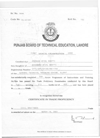 Sr: No. 7658
: Code No. C~-20 169 Roll No. 15$
'.
,"
,
~~. f r
,.
:f~ ':.. ~ ~_.'
PtlNJA6!OMb:OF TECHNICALEDUCATION,LAHORE
FIRST ANNUAL EXAMINATION 2000
Ce~!f}ed th,at.
Son/daughter of..
Z~ESHAN AFZAL BHATTI
MUHAMMADAFZAL BHATTI
Registration Number QTTC/GRT/CP/CD/99/1756
of the qUR~SHI TECHNICAL TRAINING CENTRE, GUJRAT
has sattsfac~rI1y completed 300. hours Programme of Instructions and Training.
He/She has passed ,the Trade Proftc'tency Examination conducted by this Board~
in . F.l)f-t" secui1D'g 213 marks out of 400 and has been placed
. . ':'./)
In .()c Grade.
II
fl".
In recognition thereof this
CERTIFICATEIN TRADE PROFICIENCY
-
In CIVIL DRAFTSMAN Trade
is awarded at Lahore on the MARCH 14, 2001
b~-. 1.Secretary
This certJJlcate Is Issued without altemtlon or enl/iure.
 