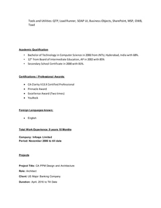 Tools and Utilities: QTP, Load Runner, SOAP UI, Business Objects, SharePoint, MSP, OWB,
Toad
Academic Qualification
• Bachelor of Technology in Computer Science in 2006 from JNTU, Hyderabad, India with 68%.
• 12th
from Board of Intermediate Education, AP in 2002 with 85%
• Secondary School Certificate in 2000 with 81%.
Certifications / Professional Awards:
 CA Clarity V13.X Certified Professional
 Pinnacle Award
 Excellence Award (Two times)
 YouRock
Foreign Languages known:
 English
Total Work Experience: 9 years 10 Months
Company: Infosys Limited
Period: November 2006 to till date
Projects
Project Title: CA PPM Design and Architecture
Role: Architect
Client: US Major Banking Company
Duration: April, 2016 to Till Date
 