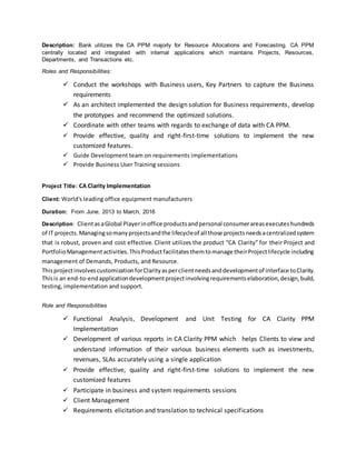 Description: Bank utilizes the CA PPM majorly for Resource Allocations and Forecasting. CA PPM
centrally located and integrated with internal applications which maintains Projects, Resources,
Departments, and Transactions etc.
Roles and Responsibilities:
 Conduct the workshops with Business users, Key Partners to capture the Business
requirements
 As an architect implemented the design solution for Business requirements, develop
the prototypes and recommend the optimized solutions.
 Coordinate with other teams with regards to exchange of data with CA PPM.
 Provide effective, quality and right-first-time solutions to implement the new
customized features.
 Guide Development team on requirements implementations
 Provide Business User Training sessions
Project Title: CA Clarity Implementation
Client: World's leading office equipment manufacturers
Duration: From June, 2013 to March, 2016
Description: ClientasaGlobal Playerinoffice productsandpersonal consumerareasexecuteshundreds
of IT projects.Managingsomanyprojectsandthe lifecycleof all those projectsneedsacentralizedsystem
that is robust, proven and cost effective. Client utilizes the product “CA Clarity” for their Project and
PortfolioManagementactivities.ThisProductfacilitatesthemtomanage theirProjectlifecycle including
management of Demands, Products, and Resource.
ThisprojectinvolvescustomizationforClarityasperclientneedsanddevelopmentof interface toClarity.
Thisis an end-to-endapplicationdevelopmentprojectinvolvingrequirementselaboration,design,build,
testing, implementation and support.
Role and Responsibilities
 Functional Analysis, Development and Unit Testing for CA Clarity PPM
Implementation
 Development of various reports in CA Clarity PPM which helps Clients to view and
understand information of their various business elements such as investments,
revenues, SLAs accurately using a single application
 Provide effective, quality and right-first-time solutions to implement the new
customized features
 Participate in business and system requirements sessions
 Client Management
 Requirements elicitation and translation to technical specifications
 