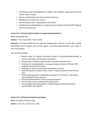  Coordinating with the stakeholders to prepare the estimates, release plan and road
map for future releases
 Design and Development of new customized features
 Mentoring and assign tasks to team
 User training sessions and guidance to UAT teams
 providing the recommendations on usageof various features CA Clarity PPM mapping
Client’s line of business
Project Title: CA Clarity Implementation to manage Capital Expenditures
Client: Global Retail Giant
Duration: From Aug 20, 2013 to Mar 31, 2013
Description: CA Clarity PPM tool was used by Leading Retail customer to track their Capital
Expenditures and IT projects across all the regions. CA Clarity Implementations were made as
part of this project.
Role and Responsibilities
 Provide inputs on solution architecture based on evaluation/understanding of
solution alternatives, frameworks and products
 Requirements elicitation and translation to technical specifications
 Providing the recommendations on usage of various features CA Clarity PPM
mapping Client’s line of business.
 Participate in business and system requirements sessions
 Build the optimum solutions which results in reduce turnaround time and the
cost.
 Closely working with the stakeholders to prepare the estimates , release plan
and road map for future releases
 Design and Development of new customized features
 User training sessions and guidance to UAT teams
 Ensure Project team participation in Quality related activities like Lessons
Learned, RCA, KM activities
Project Title: CA Clarity Development and Support
Client: US Leading Pharmacy Client
Duration: From Dec 1, 2011 to Jul 1, 2012
 