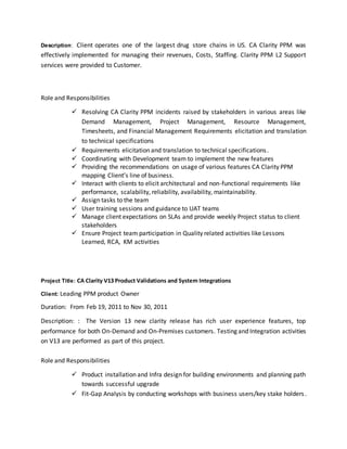 Description: Client operates one of the largest drug store chains in US. CA Clarity PPM was
effectively implemented for managing their revenues, Costs, Staffing. Clarity PPM L2 Support
services were provided to Customer.
Role and Responsibilities
 Resolving CA Clarity PPM incidents raised by stakeholders in various areas like
Demand Management, Project Management, Resource Management,
Timesheets, and Financial Management Requirements elicitation and translation
to technical specifications
 Requirements elicitation and translation to technical specifications.
 Coordinating with Development team to implement the new features
 Providing the recommendations on usage of various features CA Clarity PPM
mapping Client’s line of business.
 Interact with clients to elicit architectural and non-functional requirements like
performance, scalability, reliability, availability, maintainability.
 Assign tasks to the team
 User training sessions and guidance to UAT teams
 Manage client expectations on SLAs and provide weekly Project status to client
stakeholders
 Ensure Project team participation in Quality related activities like Lessons
Learned, RCA, KM activities
Project Title: CA Clarity V13 Product Validations and System Integrations
Client: Leading PPM product Owner
Duration: From Feb 19, 2011 to Nov 30, 2011
Description: : The Version 13 new clarity release has rich user experience features, top
performance for both On-Demand and On-Premises customers. Testing and Integration activities
on V13 are performed as part of this project.
Role and Responsibilities
 Product installation and Infra design for building environments and planning path
towards successful upgrade
 Fit-Gap Analysis by conducting workshops with business users/key stake holders.
 
