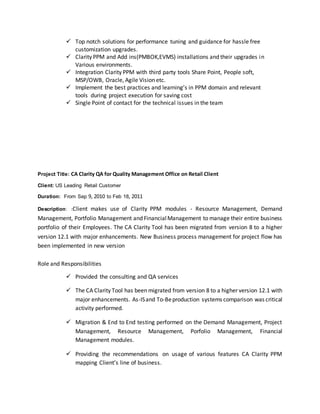  Top notch solutions for performance tuning and guidance for hassle free
customization upgrades.
 Clarity PPM and Add ins(PMBOK,EVMS) installations and their upgrades in
Various environments.
 Integration Clarity PPM with third party tools Share Point, People soft,
MSP/OWB, Oracle, Agile Vision etc.
 Implement the best practices and learning’s in PPM domain and relevant
tools during project execution for saving cost
 Single Point of contact for the technical issues in the team
Project Title: CA Clarity QA for Quality Management Office on Retail Client
Client: US Leading Retail Customer
Duration: From Sep 9, 2010 to Feb 18, 2011
Description: :Client makes use of Clarity PPM modules - Resource Management, Demand
Management, Portfolio Management and FinancialManagement to manage their entire business
portfolio of their Employees. The CA Clarity Tool has been migrated from version 8 to a higher
version 12.1 with major enhancements. New Business process management for project flow has
been implemented in new version
Role and Responsibilities
 Provided the consulting and QA services
 The CA Clarity Tool has been migrated from version 8 to a higher version 12.1 with
major enhancements. As-ISand To-Beproduction systems comparison was critical
activity performed.
 Migration & End to End testing performed on the Demand Management, Project
Management, Resource Management, Porfolio Management, Financial
Management modules.
 Providing the recommendations on usage of various features CA Clarity PPM
mapping Client’s line of business.
 