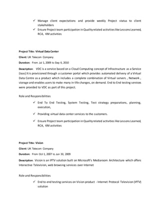  Manage client expectations and provide weekly Project status to client
stakeholders
 Ensure Project team participation in Qualityrelated activities likeLessons Learned,
RCA, KM activities
Project Title: Virtual Data Center
Client: UK Telecom Company
Duration: From Jul 1, 2009 to Sep 6, 2010
Description: VDC is a service based on a Cloud Computing concept of Infrastructure as a Service
(Iaas) It is provisioned through a customer portal which provides automated delivery of a Virtual
Data Centre as a product which includes a complete combination of Virtual servers , Network ,
storage and enables users to make many in-life changes, on demand. End to End testing services
were provided to VDC as part of this project.
Role and Responsibilities
 End To End Testing, System Testing, Test strategy preparations, planning,
execution,
 Providing virtual data center services to the customers.
 Ensure Project team participation in Qualityrelated activities likeLessons Learned,
RCA, KM activities
Project Title: Vision
Client: UK Telecom Company
Duration: From Oct 1, 2007 to Jun 30, 2009
Description: Vision is an IPTV solution built on Microsoft’s Mediaroom Architecture which offers
Interactive Television, web browsing services over Internet
Role and Responsibilities
 End to end testing services on Vision product - Internet Protocol Television (IPTV)
solution
 