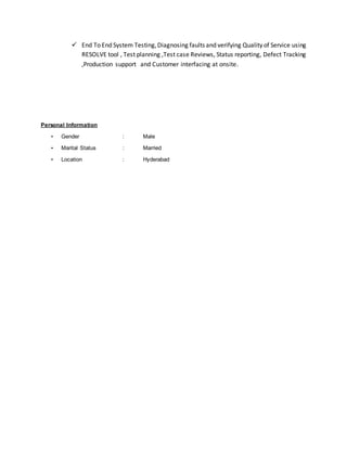  End To End System Testing,Diagnosing faults and verifying Quality of Service using
RESOLVE tool , Test planning ,Test case Reviews, Status reporting, Defect Tracking
,Production support and Customer interfacing at onsite.
Personal Information
• Gender : Male
• Marital Status : Married
• Location : Hyderabad
 