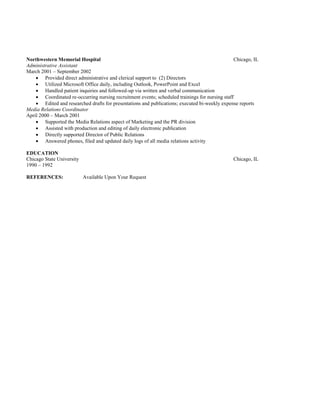 Northwestern Memorial Hospital Chicago, IL
Administrative Assistant
March 2001 – September 2002
 Provided direct administrative and clerical support to (2) Directors
 Utilized Microsoft Office daily, including Outlook, PowerPoint and Excel
 Handled patient inquiries and followed-up via written and verbal communication
 Coordinated re-occurring nursing recruitment events; scheduled trainings for nursing staff
 Edited and researched drafts for presentations and publications; executed bi-weekly expense reports
Media Relations Coordinator
April 2000 – March 2001
 Supported the Media Relations aspect of Marketing and the PR division
 Assisted with production and editing of daily electronic publication
 Directly supported Director of Public Relations
 Answered phones, filed and updated daily logs of all media relations activity
EDUCATION
Chicago State University Chicago, IL
1990 – 1992
REFERENCES: Available Upon Your Request
 