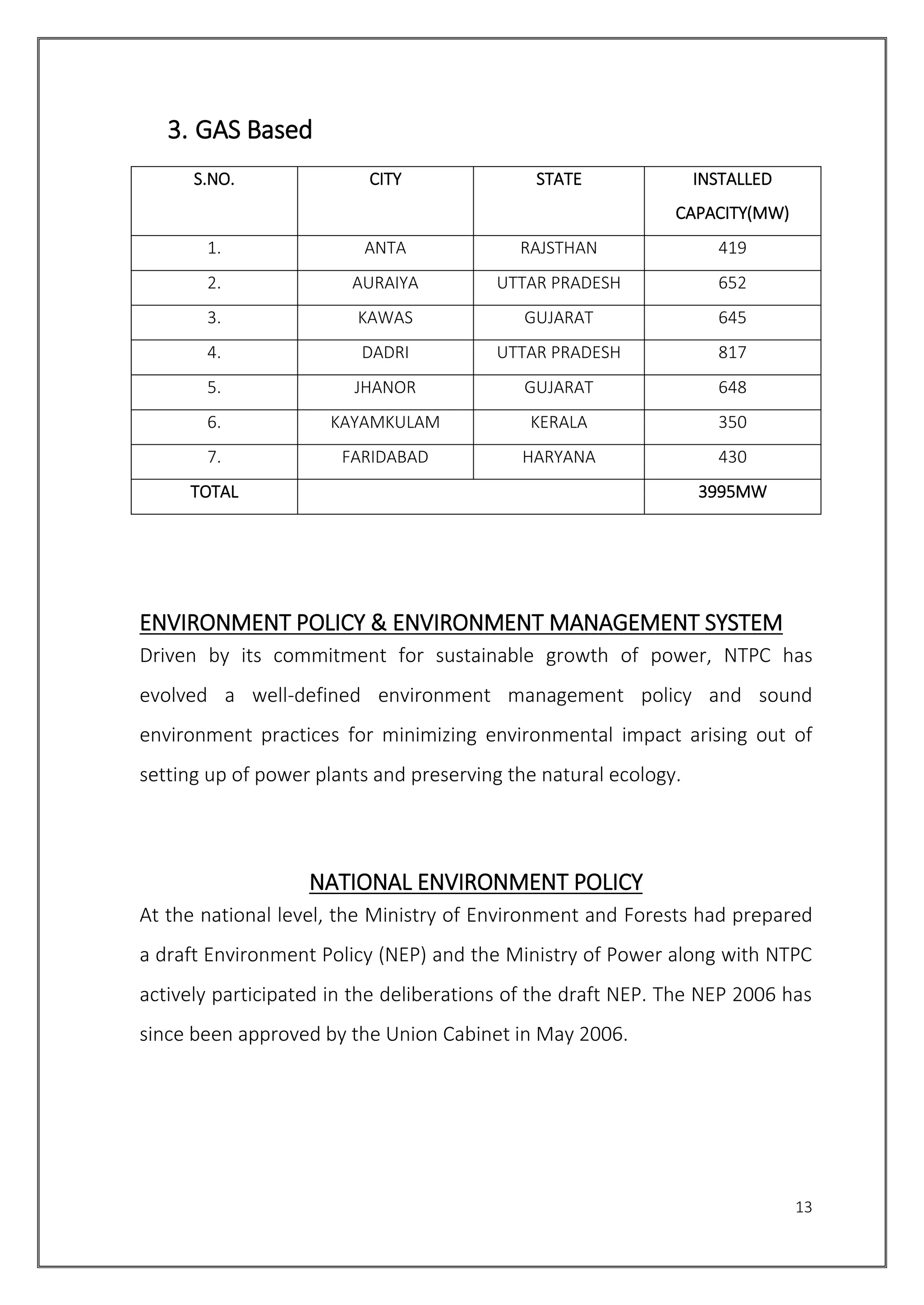13
3. GAS Based
S.NO. CITY STATE INSTALLED
CAPACITY(MW)
1. ANTA RAJSTHAN 419
2. AURAIYA UTTAR PRADESH 652
3. KAWAS GUJARAT 645
4. DADRI UTTAR PRADESH 817
5. JHANOR GUJARAT 648
6. KAYAMKULAM KERALA 350
7. FARIDABAD HARYANA 430
TOTAL 3995MW
ENVIRONMENT POLICY & ENVIRONMENT MANAGEMENT SYSTEM
Driven by its commitment for sustainable growth of power, NTPC has
evolved a well-defined environment management policy and sound
environment practices for minimizing environmental impact arising out of
setting up of power plants and preserving the natural ecology.
NATIONAL ENVIRONMENT POLICY
At the national level, the Ministry of Environment and Forests had prepared
a draft Environment Policy (NEP) and the Ministry of Power along with NTPC
actively participated in the deliberations of the draft NEP. The NEP 2006 has
since been approved by the Union Cabinet in May 2006.
 