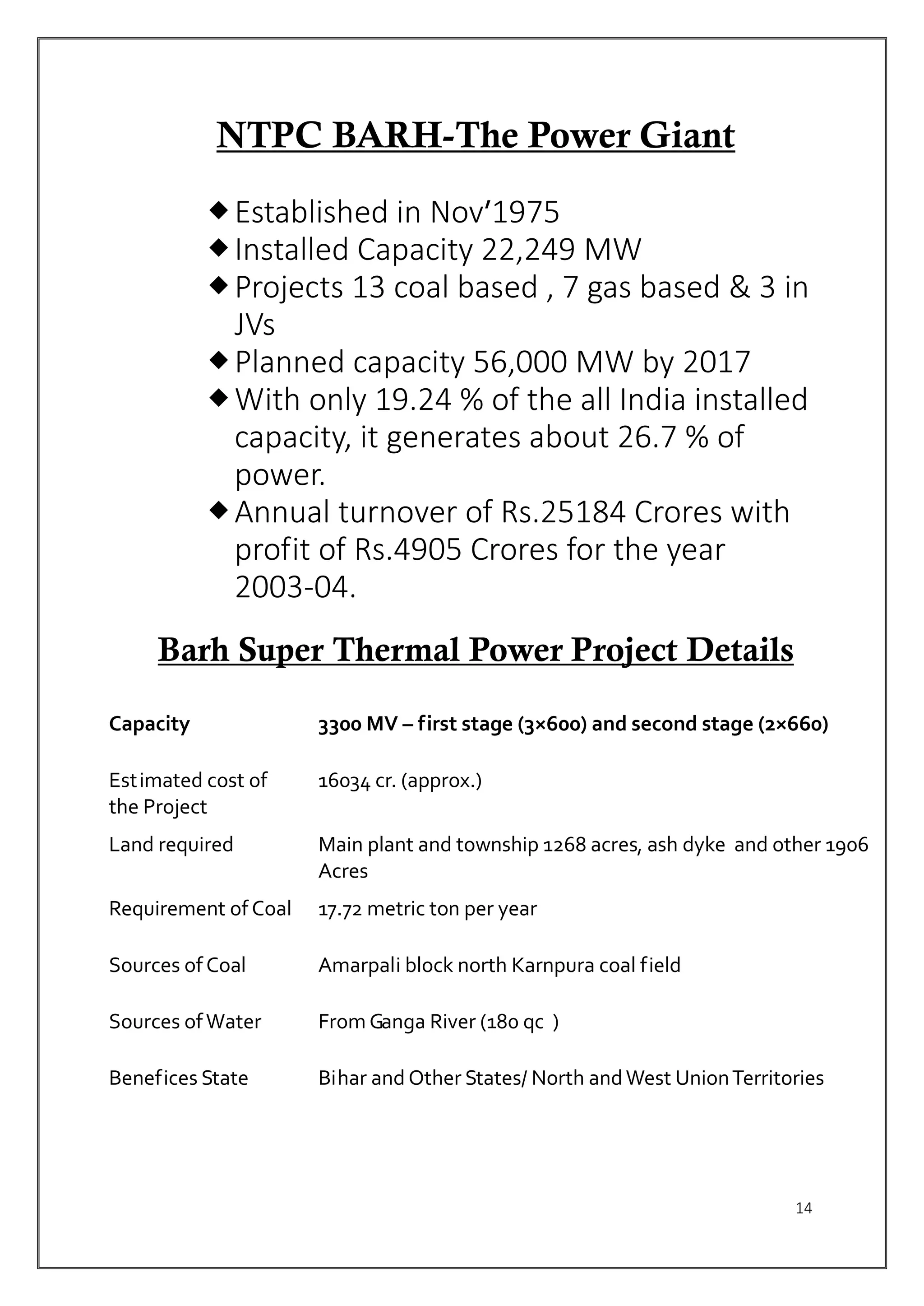 14
NTPC BARH-The Power Giant
Established in Nov’1975
Installed Capacity 22,249 MW
Projects 13 coal based , 7 gas based & 3 in
JVs
Planned capacity 56,000 MW by 2017
With only 19.24 % of the all India installed
capacity, it generates about 26.7 % of
power.
Annual turnover of Rs.25184 Crores with
profit of Rs.4905 Crores for the year
2003-04.
Barh Super Thermal Power Project Details
Capacity 3300 MV – first stage (3×600) and second stage (2×660)
Estimated cost of
the Project
16034 cr. (approx.)
Land required Main plant and township 1268 acres, ash dyke and other 1906
Acres
Requirement of Coal 17.72 metric ton per year
Sources of Coal Amarpali block north Karnpura coal field
Sources ofWater From Ganga River (180 qc )
Benefices State Bihar and Other States/ North andWest UnionTerritories
 