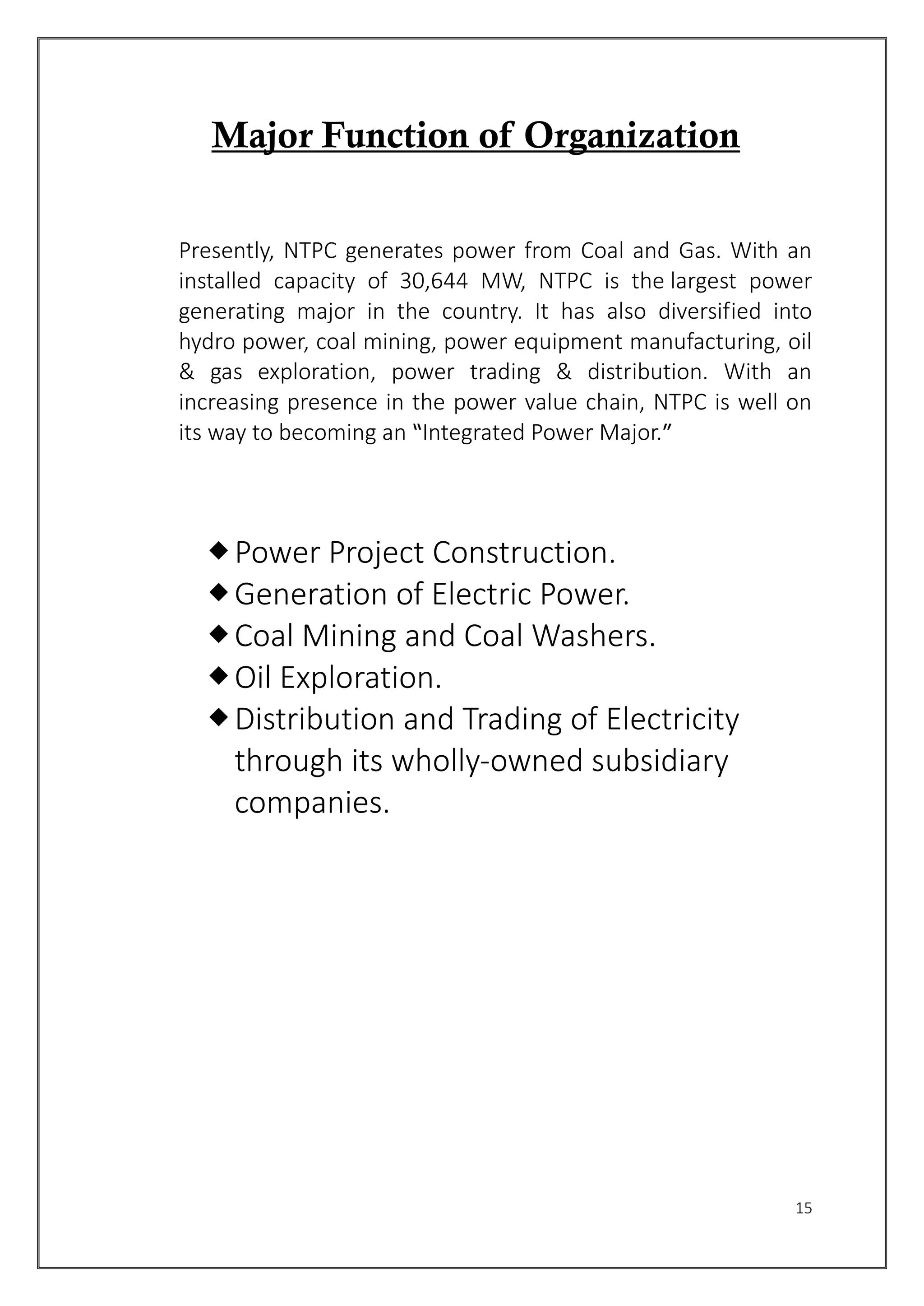 15
Major Function of Organization
Presently, NTPC generates power from Coal and Gas. With an
installed capacity of 30,644 MW, NTPC is the largest power
generating major in the country. It has also diversified into
hydro power, coal mining, power equipment manufacturing, oil
& gas exploration, power trading & distribution. With an
increasing presence in the power value chain, NTPC is well on
its way to becoming an “Integrated Power Major.”
Power Project Construction.
Generation of Electric Power.
Coal Mining and Coal Washers.
Oil Exploration.
Distribution and Trading of Electricity
through its wholly-owned subsidiary
companies.
 