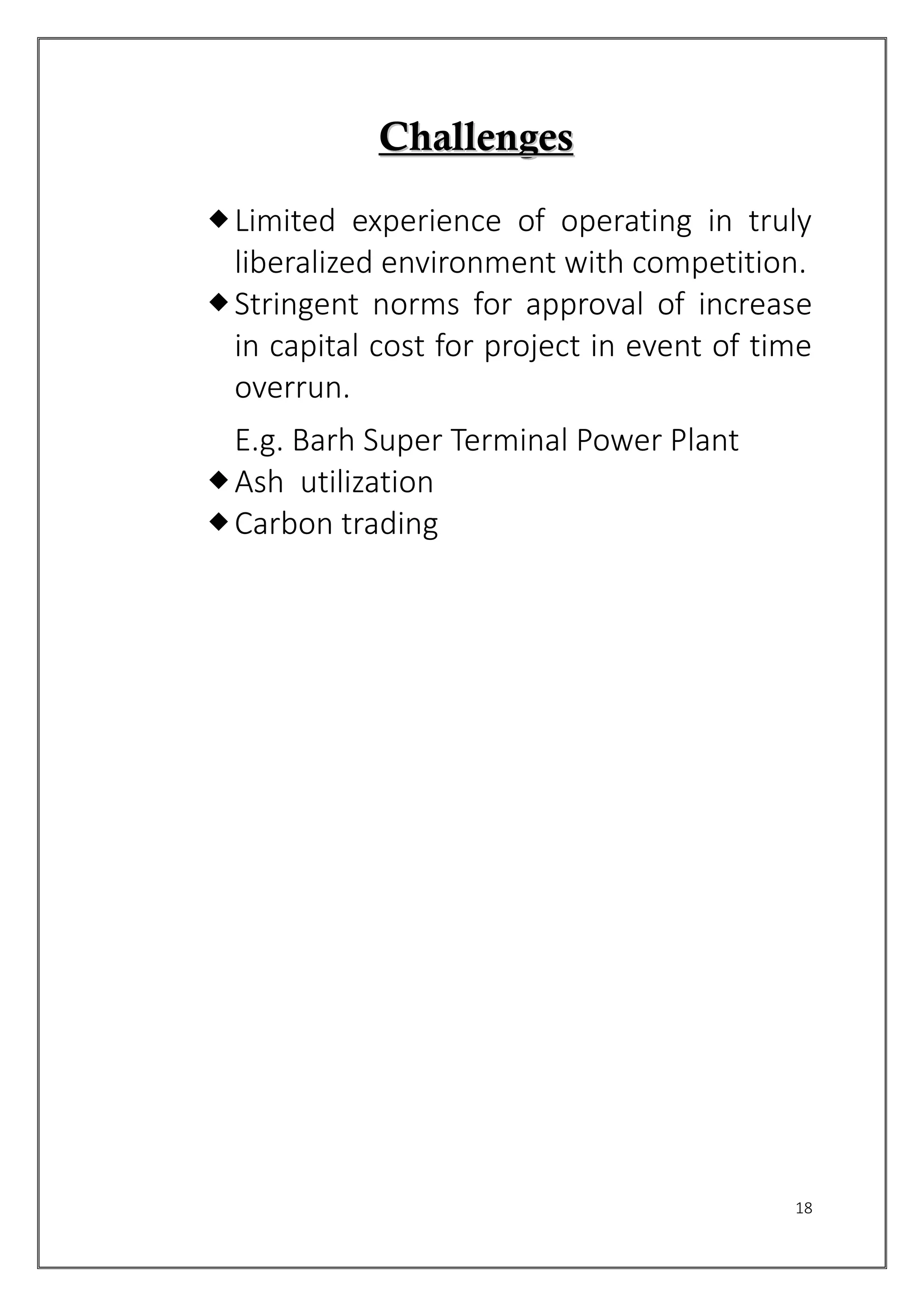 18
CChhaalllleennggeess
Limited experience of operating in truly
liberalized environment with competition.
Stringent norms for approval of increase
in capital cost for project in event of time
overrun.
E.g. Barh Super Terminal Power Plant
Ash utilization
Carbon trading
 