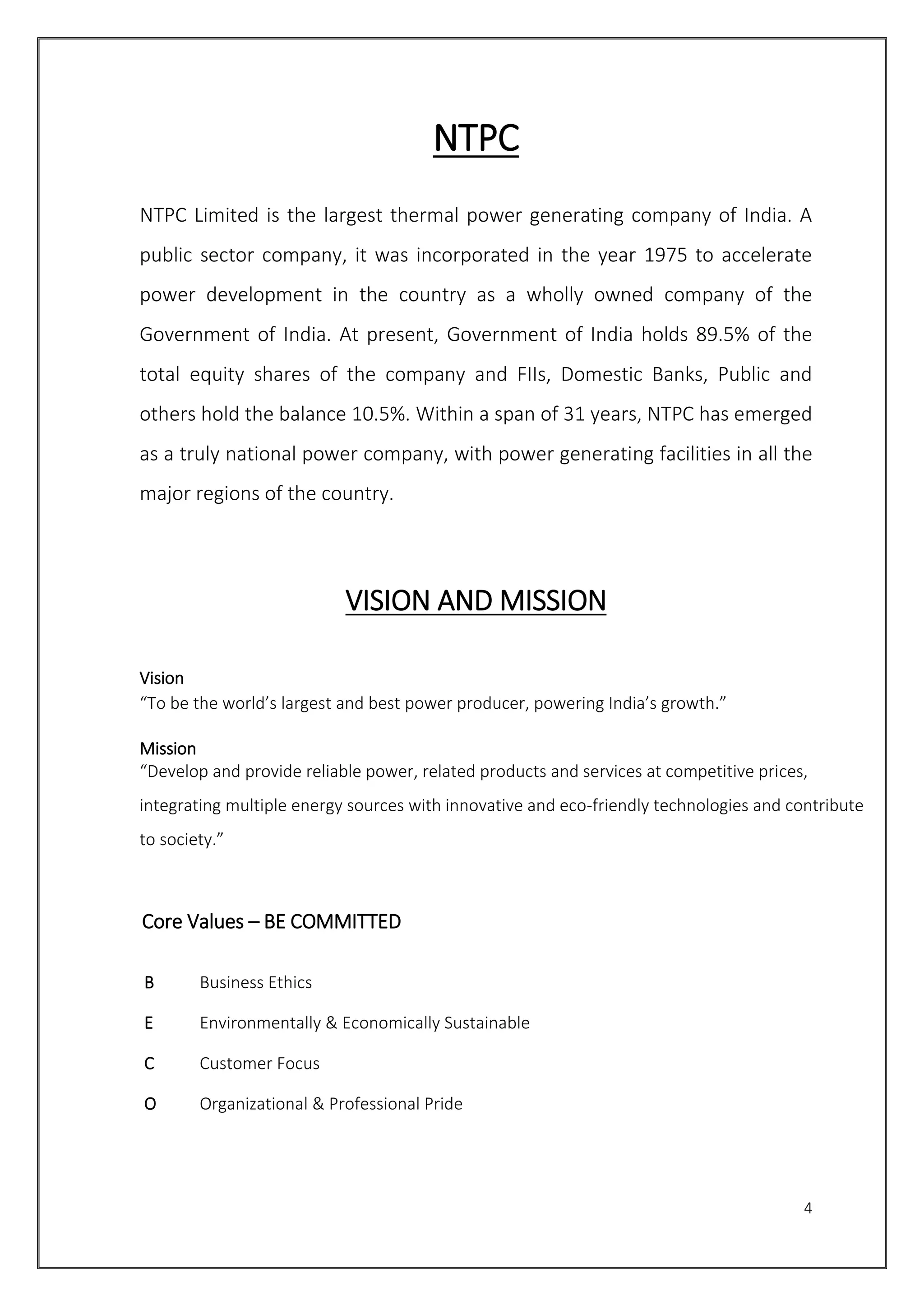4
NTPC
NTPC Limited is the largest thermal power generating company of India. A
public sector company, it was incorporated in the year 1975 to accelerate
power development in the country as a wholly owned company of the
Government of India. At present, Government of India holds 89.5% of the
total equity shares of the company and FIIs, Domestic Banks, Public and
others hold the balance 10.5%. Within a span of 31 years, NTPC has emerged
as a truly national power company, with power generating facilities in all the
major regions of the country.
VISION AND MISSION
Vision
“To be the world’s largest and best power producer, powering India’s growth.”
Mission
“Develop and provide reliable power, related products and services at competitive prices,
integrating multiple energy sources with innovative and eco-friendly technologies and contribute
to society.”
Core Values – BE COMMITTED
B Business Ethics
E Environmentally & Economically Sustainable
C Customer Focus
O Organizational & Professional Pride
 