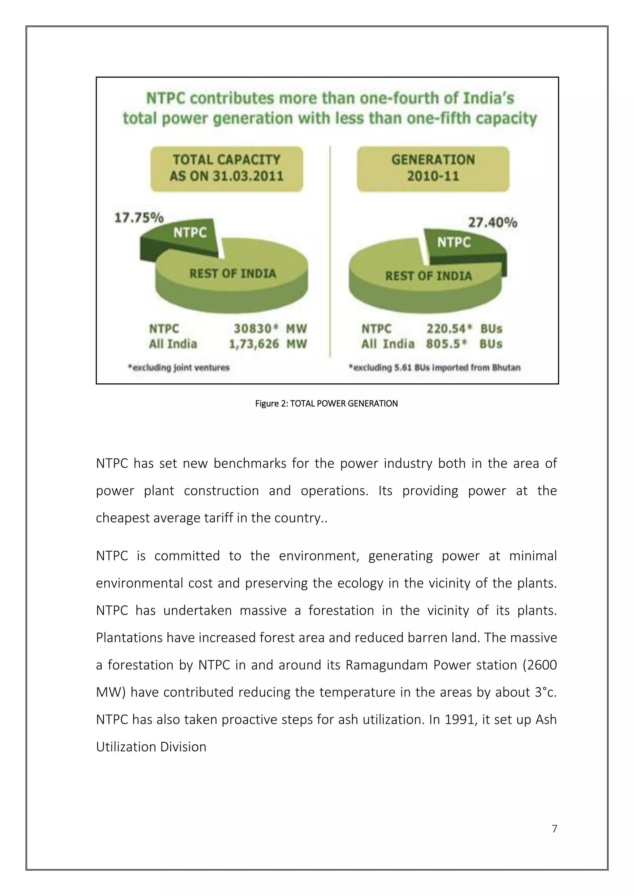 7
Figure 2: TOTAL POWER GENERATION
NTPC has set new benchmarks for the power industry both in the area of
power plant construction and operations. Its providing power at the
cheapest average tariff in the country..
NTPC is committed to the environment, generating power at minimal
environmental cost and preserving the ecology in the vicinity of the plants.
NTPC has undertaken massive a forestation in the vicinity of its plants.
Plantations have increased forest area and reduced barren land. The massive
a forestation by NTPC in and around its Ramagundam Power station (2600
MW) have contributed reducing the temperature in the areas by about 3°c.
NTPC has also taken proactive steps for ash utilization. In 1991, it set up Ash
Utilization Division
 