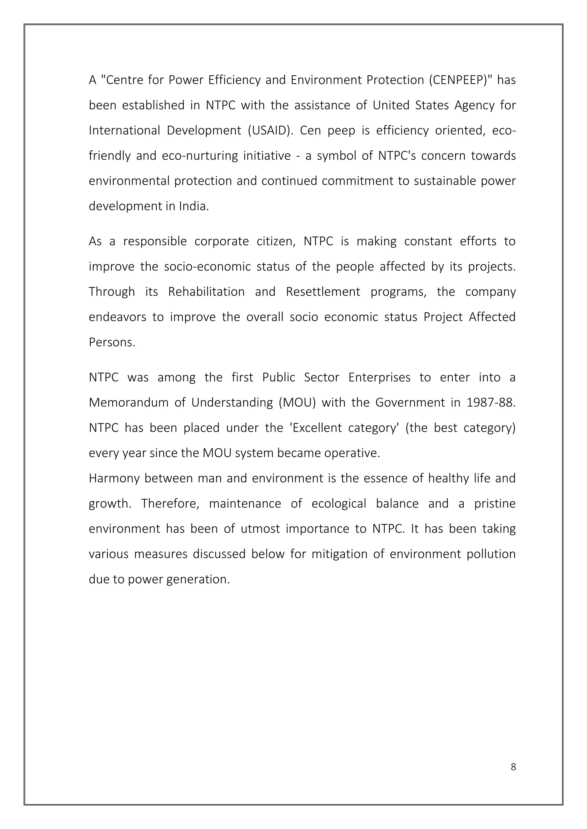 8
A "Centre for Power Efficiency and Environment Protection (CENPEEP)" has
been established in NTPC with the assistance of United States Agency for
International Development (USAID). Cen peep is efficiency oriented, eco-
friendly and eco-nurturing initiative - a symbol of NTPC's concern towards
environmental protection and continued commitment to sustainable power
development in India.
As a responsible corporate citizen, NTPC is making constant efforts to
improve the socio-economic status of the people affected by its projects.
Through its Rehabilitation and Resettlement programs, the company
endeavors to improve the overall socio economic status Project Affected
Persons.
NTPC was among the first Public Sector Enterprises to enter into a
Memorandum of Understanding (MOU) with the Government in 1987-88.
NTPC has been placed under the 'Excellent category' (the best category)
every year since the MOU system became operative.
Harmony between man and environment is the essence of healthy life and
growth. Therefore, maintenance of ecological balance and a pristine
environment has been of utmost importance to NTPC. It has been taking
various measures discussed below for mitigation of environment pollution
due to power generation.
 