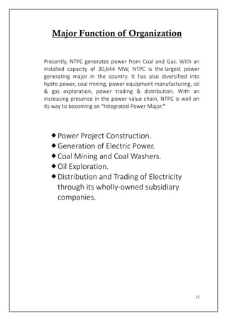 15
Major Function of Organization
Presently, NTPC generates power from Coal and Gas. With an
installed capacity of 30,644 MW, NTPC is the largest power
generating major in the country. It has also diversified into
hydro power, coal mining, power equipment manufacturing, oil
& gas exploration, power trading & distribution. With an
increasing presence in the power value chain, NTPC is well on
its way to becoming an “Integrated Power Major.”
Power Project Construction.
Generation of Electric Power.
Coal Mining and Coal Washers.
Oil Exploration.
Distribution and Trading of Electricity
through its wholly-owned subsidiary
companies.
 