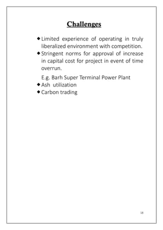 18
CChhaalllleennggeess
Limited experience of operating in truly
liberalized environment with competition.
Stringent norms for approval of increase
in capital cost for project in event of time
overrun.
E.g. Barh Super Terminal Power Plant
Ash utilization
Carbon trading
 