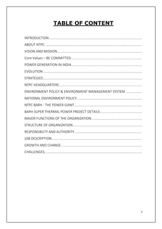 3
TABLE OF CONTENT
INTRODUCTION..................................................................................................
ABOUT NTPC ......................................................................................................
VISION AND MISSION .........................................................................................
Core Values – BE COMMITTED...........................................................................
POWER GENERATION IN INDIA ..........................................................................
EVOLUTION ........................................................................................................
STRATEGIES ........................................................................................................
NTPC HEADQUARTERS .......................................................................................
ENVIRONMENT POLICY & ENVIRONMENT MANAGEMENT SYSTEM .................
NATIONAL ENVIRONMENT POLICY.....................................................................
NTPC BARH - THE POWER GIANT.......................................................................
BARH SUPER THERMAL POWER PROJECT DETAILS............................................
MAJOR FUNCTIONS OF THE ORGANIZATION.....................................................
STRUCTURE OF ORGANIZATION.........................................................................
RESPONSIBILTY AND AUTHORITY.......................................................................
JOB DESCRIPTION...............................................................................................
GROWTH AND CHANGE .....................................................................................
CHALLENGES.......................................................................................................
 