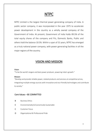4
NTPC
NTPC Limited is the largest thermal power generating company of India. A
public sector company, it was incorporated in the year 1975 to accelerate
power development in the country as a wholly owned company of the
Government of India. At present, Government of India holds 89.5% of the
total equity shares of the company and FIIs, Domestic Banks, Public and
others hold the balance 10.5%. Within a span of 31 years, NTPC has emerged
as a truly national power company, with power generating facilities in all the
major regions of the country.
VISION AND MISSION
Vision
“To be the world’s largest and best power producer, powering India’s growth.”
Mission
“Develop and provide reliable power, related products and services at competitive prices,
integrating multiple energy sources with innovative and eco-friendly technologies and contribute
to society.”
Core Values – BE COMMITTED
B Business Ethics
E Environmentally & Economically Sustainable
C Customer Focus
O Organizational & Professional Pride
 