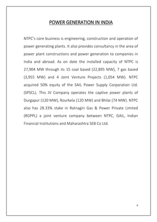 6
POWER GENERATION IN INDIA
NTPC’s core business is engineering, construction and operation of
power generating plants. It also provides consultancy in the area of
power plant constructions and power generation to companies in
India and abroad. As on date the installed capacity of NTPC is
27,904 MW through its 15 coal based (22,895 MW), 7 gas based
(3,955 MW) and 4 Joint Venture Projects (1,054 MW). NTPC
acquired 50% equity of the SAIL Power Supply Corporation Ltd.
(SPSCL). This JV Company operates the captive power plants of
Durgapur (120 MW), Rourkela (120 MW) and Bhilai (74 MW). NTPC
also has 28.33% stake in Ratnagiri Gas & Power Private Limited
(RGPPL) a joint venture company between NTPC, GAIL, Indian
Financial Institutions and Maharashtra SEB Co Ltd.
 