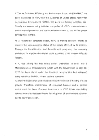 8
A "Centre for Power Efficiency and Environment Protection (CENPEEP)" has
been established in NTPC with the assistance of United States Agency for
International Development (USAID). Cen peep is efficiency oriented, eco-
friendly and eco-nurturing initiative - a symbol of NTPC's concern towards
environmental protection and continued commitment to sustainable power
development in India.
As a responsible corporate citizen, NTPC is making constant efforts to
improve the socio-economic status of the people affected by its projects.
Through its Rehabilitation and Resettlement programs, the company
endeavors to improve the overall socio economic status Project Affected
Persons.
NTPC was among the first Public Sector Enterprises to enter into a
Memorandum of Understanding (MOU) with the Government in 1987-88.
NTPC has been placed under the 'Excellent category' (the best category)
every year since the MOU system became operative.
Harmony between man and environment is the essence of healthy life and
growth. Therefore, maintenance of ecological balance and a pristine
environment has been of utmost importance to NTPC. It has been taking
various measures discussed below for mitigation of environment pollution
due to power generation.
 