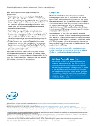 Solution Brief | Accelerate Intelligent Solutions with a Machine Learning Platform	 4
1	 	
McKinsey Quarterly, June 2015, “An executive’s guide to machine learning,” http://www.mckinsey.com/industries/high-tech/our-insights/an-executives-guide-to-machine-learning
2	 	
Source: http://www.sas.com/en_us/insights/analytics/machine-learning.html
3	 	
Bain and Company, September 11, 2013, “Big Data: The organizational challenge,” http://www.bain.com/publications/articles/big_data_the_organizational_challenge.aspx
		
Software and workloads used in performance tests may have been optimized for performance only on Intel microprocessors. Performance tests, such as SYSmark and MobileMark, are measured
using specific computer systems, components, software, operations and functions. Any change to any of those factors may cause the results to vary. You should consult other information and
performance tests to assist you in fully evaluating your contemplated purchases, including the performance of that product when combined with other products. For more complete information visit
intel.com/performance.
		
Cost reduction scenarios described are intended as examples of how a given Intel-based product, in the specified circumstances and configurations, may affect future costs and provide cost savings.
Circumstances will vary. Intel does not guarantee any costs or cost reduction.
		
Intel technologies’ features and benefits depend on system configuration and may require enabled hardware, software or service activation. Performance varies depending on system configuration.
No computer system can be absolutely secure. Check with your system manufacturer or retailer or learn more at intel.com.
		
No license (express or implied, by estoppel or otherwise) to any intellectual property rights is granted by this document .
	 	
Copyright © 2016 Intel Corporation. All rights reserved. Intel, the Intel logo, Xeon, Xeon Phi, 3D XPoint, and Optane are trademarks of Intel Corporation in the U.S. and/or other countries.
	 *	
Other names and brands may be claimed as the property of others.	 0616/RMCN/KC/PDF	 Please Recycle	 334076-001US
Each layer is optimized to provide extremely high
performance:
•	 Machine learning frameworks like Spark MLlib*, Caffe*,
Theano*, Torch*, and CNTK* can scale across distributed
systems based on Apache Spark* and MPI (Message-Passing
Interface). Through code modernization, these frameworks
are optimized to take advantage of parallelization at the
thread, data, and vector levels, as well as the innovative
memory/storage hierarchy.
•	 Machine learning algorithms can extract exceptional
performance from the underlying hardware platform using
mathematical building blocks from the Intel® Math Kernel
Library and the Intel® Data Analytics Acceleration Library,
which are tuned for high performance on Intel® processors.
•	 The performance and security of data acquisition, data
management, and data processing engines are enhanced
by open source products such as Apache Spark, Apache
Hadoop*, and the Lustre* file system as well as optimized
proprietary software products.
Intel invests in building the broadest ecosystem possible
and works closely with fellow travelers including academic
researchers, OEMs, communications service providers (CSPs),
ISVs, and system integrators. The result is machine learning
technologies customized for your solution.
Conclusion	
Machine learning is becoming a business necessity; it
can help organizations quickly build models that enable
development of intelligent solutions—which in turn create
new revenue streams and differentiate those organizations
from their competitors. But whether exploring underground
oil reserves or improving the safety of automobiles,
organizations need a highly scalable, balanced and robust
infrastructure for HPC that speeds discovery and innovation
and decreases time to market.
Platforms based on Intel’s machine learning reference
architectures and HPC solutions help enable organizations to
fully realize the benefits of machine learning, while increasing
performance and decreasing TCO. Intel is continuing to invest
in HPC technology to help organizations meet the machine
learning needs of tomorrow, driven by the explosion of data
and the Internet of Things.
Find the solution that’s right for your organization.
Contact your Intel representative, register at Intel IT
Center or visit intel.com/machinelearning.
Solutions Proven By Your Peers
Intel Solution Architects are technology experts who
work with the world’s largest and most successful
companies to design business solutions that solve
pressing business challenges. These solutions are based
on real-world experience gathered from customers
who have successfully tested, piloted, and/or deployed
these solutions in specific business use cases. Solution
architects and technology experts for this solution brief
are listed on the front cover.
 