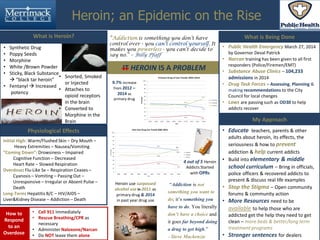 Heroin; an Epidemic on the Rise
IT HEROIN IS A PROBLEM
My Approach
Physiological Effects
Initial High: Warm/Flushed Skin – Dry Mouth –
Heavy Extremities – Nausea/Vomiting
“Coming Down”: Drowsiness – Impaired
Cognitive Function – Decreased
Heart Rate – Slowed Respiration
Overdose: Flu-Like Sx – Respiration Ceases –
Cyanosis – Vomiting – Passing Out –
Unresponsive – Irregular or Absent Pulse –
Death
Long-Term: Hepatitis B/C – HIV/AIDS –
Liver&Kidney Disease – Addiction – Death
9.7% increase
from 2012 –
2014 as
primary drug
“Addiction is something you don’t have
control over - you can’t control yourself. It
makes you powerless - you can’t decide to
say no.” – Billy Pfaff
What is Heroin?
• Synthetic Drug
• Poppy Seeds
• Morphine
• White /Brown Powder
• Sticky, Black Substance
 “black tar heroin”
• Fentanyl  Increased
potency
• Snorted, Smoked
or Injected
• Attaches to
opioid receptors
in the brain
• Converted to
Morphine in the
Brain
What is Being Done
• Public Health Emergency March 27, 2014
by Governor Deval Patrick
• Narcan training has been given to all first
responders (Police/Firemen/EMT)
• Substance Abuse Clinics – 104,233
admissions in 2014
• Drug Task Forces – Assessing, Planning &
making recommendations to the City
Council for local changes
• Laws are passing such as OD30 to help
addicts recover
4 out of 5 Heroin
Addicts Started
with OPRs
How to
Respond
to an
Overdose
• Call 911 Immediately
• Rescue Breathing/CPR as
necessary
• Administer Naloxone/Narcan
• Do NOT leave them alone
Heroin use surpassed
alcohol use in 2011 as
primary drug & 2014
in past year drug use
“Addiction is not
something you want to
do; it’s something you
have to do. You literally
don’t have a choice and
it goes far beyond doing
a drug to get high.”
– Steve Mackenzie
• Educate teachers, parents & other
adults about heroin, its effects, the
seriousness & how to prevent
addiction & help current addicts
• Build into elementary & middle
school curriculum – Bring in officials,
police officers & recovered addicts to
present & discuss real life examples
• Stop the Stigma – Open community
forums & community action
• More Resources need to be
available to help those who are
addicted get the help they need to get
clean – more beds & better/long term
treatment programs
• Stronger sentences for dealers
 