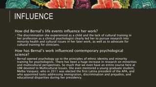 INFLUENCE
How did Bernal’s life events influence her work?
 The discrimination she experienced as a child and the lack of cultural training in
her profession as a clinical psychologist clearly led her to pursue research into
minority health and cultural issues in her later work, as well as to advocate for
cultural training for clinicians.
How has Bernal’s work influenced contemporary psychological
science?
 Bernal opened psychology up to the principles of ethnic identity and minority
training for psychologists. There has been a huge increase in research on minorities
and multicultural perspectives. So much that we even have an entire course here at
UIW devoted to Multicultural Issues. She even mentored a young graduate student,
Melba Vasquez, who in 2011 was elected the first Latina president of the APA, and
who appointed tasks addressing immigration, discrimination and prejudice, and
educational disparities during her presidency.
 