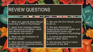 REVIEW QUESTIONS
1. What was special about Bernal
receiving a PhD in Psychology?
2. Apart from treating children
with behavioral problems, what
was Bernal interested in
throughout her career?
3. What was the limitation of
Bernal’s study?
4. What did the young graduate
student Bernal mentored achieve
in her later career?
1. She was the first female Latina
to do so.
2. She was interested in
researching minority health and
multicultural issues and
promoting Latinos in Psychology
3. It cannot be generalized to
apply to other cases.
4. She became the first Latina
president of the APA.
 