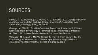 SOURCES
Bernal, M. E., Durvee, J. S., Pruett, H. L., & Burns, B. J. (1968). Behavior
modification and the brat syndrome. Journal of Consulting and
Clinical Psychology, 32(4), 447-455.
George, M. (2012). Profile of Martha Bernal. (A. Rutherford, Editor)
Retrieved from Psychology's Feminist Voices Multimedia Internet
Archive: http://www.feministvoices.com/martha-bernal/
Vasquez, M. J. (n.d.). Martha Bernal. Retrieved from Society for the
Psychology of Women: http://www.apadivisions.org/division-
35/about/heritage/martha-bernal-biography.aspx
 