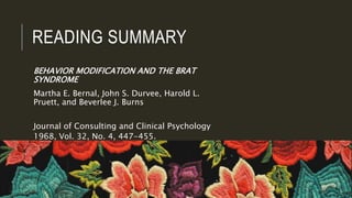 READING SUMMARY
BEHAVIOR MODIFICATION AND THE BRAT
SYNDROME
Martha E. Bernal, John S. Durvee, Harold L.
Pruett, and Beverlee J. Burns
Journal of Consulting and Clinical Psychology
1968, Vol. 32, No. 4, 447-455.
 