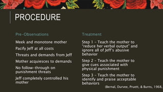 PROCEDURE
Pre-Observations
Meek and monotone mother
Pacify Jeff at all costs
Threats and demands from Jeff
Mother acquiesces to demands
No follow-through on
punishment threats
Jeff completely controlled his
mother
Treatment
Step 1 – Teach the mother to
“reduce her verbal output” and
ignore all of Jeff’s abusive
behavior
Step 2 – Teach the mother to
give cues associated with
physical punishment
Step 3 – Teach the mother to
identify and praise acceptable
behaviors
(Bernal, Durvee, Pruett, & Burns, 1968,
 