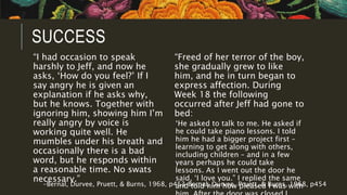 SUCCESS
“I had occasion to speak
harshly to Jeff, and now he
asks, ‘How do you feel?’ If I
say angry he is given an
explanation if he asks why,
but he knows. Together with
ignoring him, showing him I’m
really angry by voice is
working quite well. He
mumbles under his breath and
occasionally there is a bad
word, but he responds within
a reasonable time. No swats
necessary.”
“Freed of her terror of the boy,
she gradually grew to like
him, and he in turn began to
express affection. During
Week 18 the following
occurred after Jeff had gone to
bed:
‘He asked to talk to me. He asked if
he could take piano lessons. I told
him he had a bigger project first –
learning to get along with others,
including children – and in a few
years perhaps he could take
lessons. As I went out the door he
said, ‘I love you.” I replied the same
and told him how pleased I was with-Bernal, Durvee, Pruett, & Burns, 1968, p453-Bernal, Durvee, Pruett, & Burns, 1968, p454
 