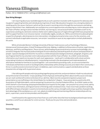 Vanessa Ellingson
Parker, CO |( 720)810-2752 | vellingson5@hotmail.com
Dear Hiring Manager:
I am inquiringaboutyouravailableopportunity assucha positionresonateswithmypassionforadvocacyand
my goal of supporting familiesandindividualsduringtimesof need.Myeducationhasgivenme astrongfoundationin
standingupfor the causesI believeinwhichwillbe anassetinassisting victims throughthe courtprocess andtaking
stepsto rebuildtheirlives.AdditionallyIamconfidentmy currentopportunitiesvolunteeringasa victimadvocate with
the Town of Parker,beinganactive memberof COVA,mytrainingasa sexual assaulthotline volunteeraswell asmy
experiencesworkingata domesticviolence shelterandinaddressingcasesof neglectthroughCASA have preparedme
well tosupportfamiliesinaninclusive manner- emotionally,legally,socially,etc.Withacommitmenttoadvocatingfor
respectforall people,attentivenesstocrisisintervention,includingmytenacitytobe a voice forthe voiceless,and
connectindividualstoapplicableresources,IamcertainI wouldbe an asset at any organizationsimilarlydedicatedto
thiswork.
While atColoradoWomen’sCollege-Universityof DenverItookcoursessuchas Psychologyof Women,
Interpersonal Communication,Critical ThinkingandDecision-Making,inadditiontoDimensionsof Justice,Legal Literacy,
Advocacy,andPolicyandRegulation.These courses,while feedingmypersonal drivetoincrease myknowledge,also
servedtointegrate intomyexactprofessional goal of victimadvocacyandworkingwithall culturesandpopulationsof
people.Ipassedabackgroundcheckfor my workas a CASA and passeda backgroundcheck,polygraph,drugtest,and
was fingerprintedformyvolunteervictimadvocatepositionwiththe Townof Parker.Asa CASA I wrote detailed,
informative courtreportsonmycasesfor each court appearance. Iworkwell incollaborationwithateamandalso
enjoytakinginitiativeonindividualprojects.Ienjoybeinginvolvedinthe developmentandimplementationof
alternative methodsforfamiliestosucceedtogether.Iamcommittedtoprovidingasafe,secure environmentfor
individuals andfamiliestoworkon buildinghealthyrelationshipswhileutilizingresourcesprovidedintheircommunity.I
thrive ina professionalenvironmentof open-mindedness,opencommunication,supportanddedicationasthose
characteristicsall alignwithmypersonal values.
I like talkingwithpeople andenjoyputtingtogethergroupactivities andpresentationsinbothmyeducational
and professional environments.Ienjoyspeakinginfrontof groupsandteachingothersaboutworthycausesand ways
we can reach and benefitvictimstothe bestof our abilities.MostrecentlyIpreparedaCapstone projectand
presentationonsex traffickinginthe UnitedStatesformyBachelor’sDegree. Ihave presentedmyworktothe AFA-
Associationof FlightAttendants,andampreparingittopresenttoa CountyProbationOffice. AsaCASA I spoke onthe
child’sbehalf incourthearingsandprepareddetailedcourtreportsforthe judge. Iam proudof mycuriousmind,ability
to retainnewinformation,andlogical mannerof thinkingunderemotional stress.Ihave neverhada problemworking
withdifferenttypesof people inaworkenvironmentanduse the variousstrengthsandunique qualitiesof peopletothe
bestadvantage of the workplace asa unit.Iam adeptat establishingandmaintainingeffectiverelationshipswithmy
peers,supervisors,social service providersandthe public.
I lookforward to the opportunitytohearfrom you and furtherdescribe how mybackgroundandexperiences
wouldbe a solidfitasan advocate for victimservices. Thankyouforyourtime andconsideration.
Sincerely,
VanessaEllingson
 