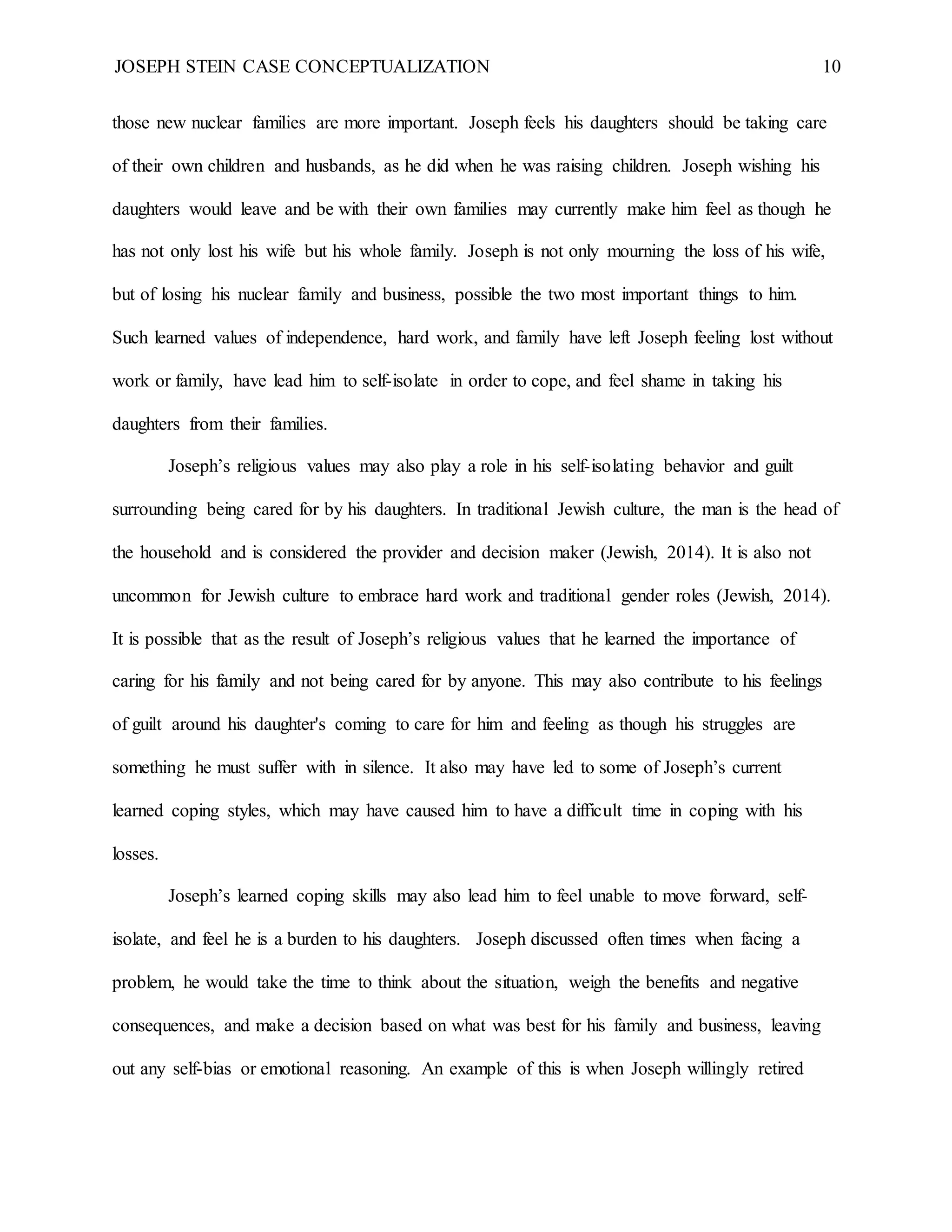 JOSEPH STEIN CASE CONCEPTUALIZATION 10
those new nuclear families are more important. Joseph feels his daughters should be taking care
of their own children and husbands, as he did when he was raising children. Joseph wishing his
daughters would leave and be with their own families may currently make him feel as though he
has not only lost his wife but his whole family. Joseph is not only mourning the loss of his wife,
but of losing his nuclear family and business, possible the two most important things to him.
Such learned values of independence, hard work, and family have left Joseph feeling lost without
work or family, have lead him to self-isolate in order to cope, and feel shame in taking his
daughters from their families.
Joseph’s religious values may also play a role in his self-isolating behavior and guilt
surrounding being cared for by his daughters. In traditional Jewish culture, the man is the head of
the household and is considered the provider and decision maker (Jewish, 2014). It is also not
uncommon for Jewish culture to embrace hard work and traditional gender roles (Jewish, 2014).
It is possible that as the result of Joseph’s religious values that he learned the importance of
caring for his family and not being cared for by anyone. This may also contribute to his feelings
of guilt around his daughter's coming to care for him and feeling as though his struggles are
something he must suffer with in silence. It also may have led to some of Joseph’s current
learned coping styles, which may have caused him to have a difficult time in coping with his
losses.
Joseph’s learned coping skills may also lead him to feel unable to move forward, self-
isolate, and feel he is a burden to his daughters. Joseph discussed often times when facing a
problem, he would take the time to think about the situation, weigh the benefits and negative
consequences, and make a decision based on what was best for his family and business, leaving
out any self-bias or emotional reasoning. An example of this is when Joseph willingly retired
 