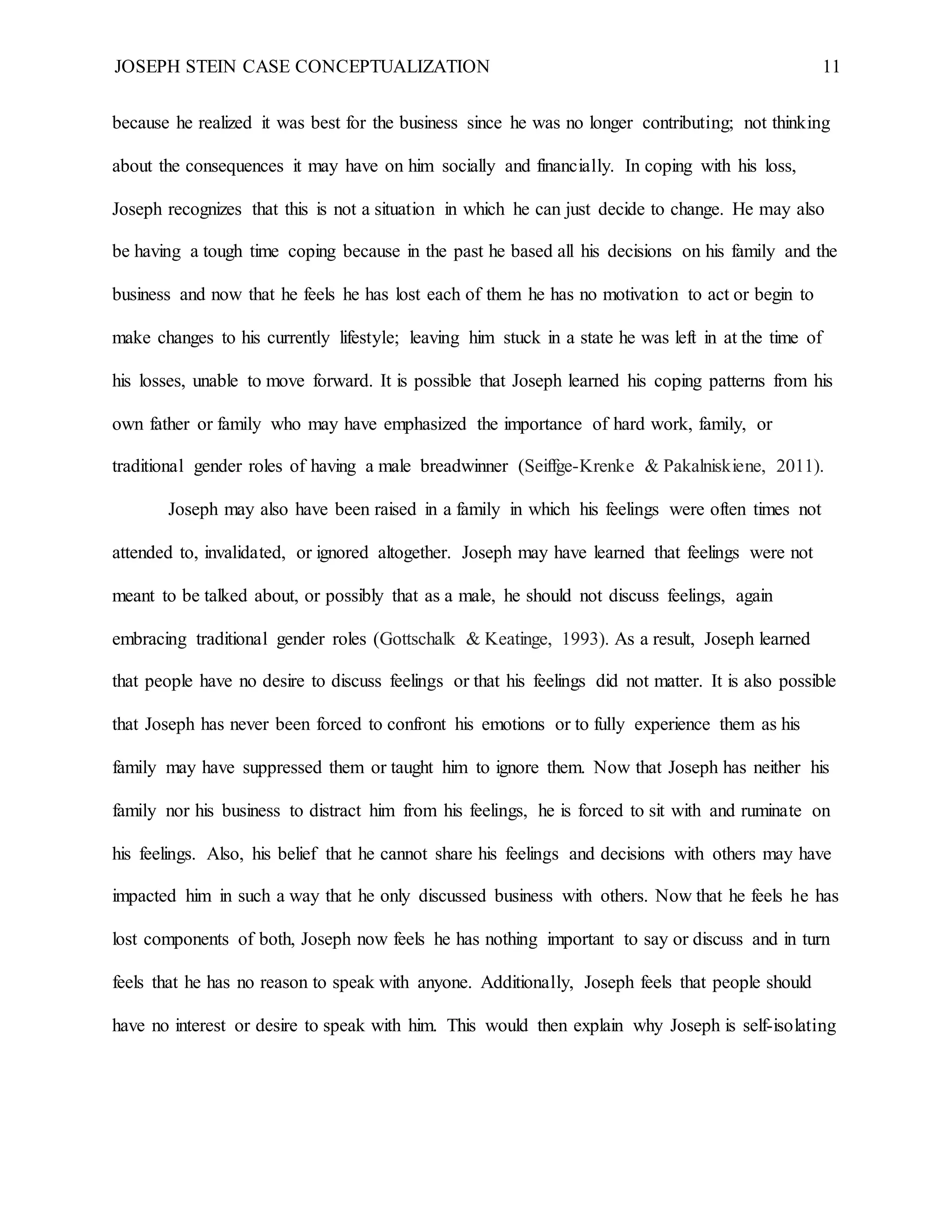 JOSEPH STEIN CASE CONCEPTUALIZATION 11
because he realized it was best for the business since he was no longer contributing; not thinking
about the consequences it may have on him socially and financially. In coping with his loss,
Joseph recognizes that this is not a situation in which he can just decide to change. He may also
be having a tough time coping because in the past he based all his decisions on his family and the
business and now that he feels he has lost each of them he has no motivation to act or begin to
make changes to his currently lifestyle; leaving him stuck in a state he was left in at the time of
his losses, unable to move forward. It is possible that Joseph learned his coping patterns from his
own father or family who may have emphasized the importance of hard work, family, or
traditional gender roles of having a male breadwinner (Seiffge-Krenke & Pakalniskiene, 2011).
Joseph may also have been raised in a family in which his feelings were often times not
attended to, invalidated, or ignored altogether. Joseph may have learned that feelings were not
meant to be talked about, or possibly that as a male, he should not discuss feelings, again
embracing traditional gender roles (Gottschalk & Keatinge, 1993). As a result, Joseph learned
that people have no desire to discuss feelings or that his feelings did not matter. It is also possible
that Joseph has never been forced to confront his emotions or to fully experience them as his
family may have suppressed them or taught him to ignore them. Now that Joseph has neither his
family nor his business to distract him from his feelings, he is forced to sit with and ruminate on
his feelings. Also, his belief that he cannot share his feelings and decisions with others may have
impacted him in such a way that he only discussed business with others. Now that he feels he has
lost components of both, Joseph now feels he has nothing important to say or discuss and in turn
feels that he has no reason to speak with anyone. Additionally, Joseph feels that people should
have no interest or desire to speak with him. This would then explain why Joseph is self-isolating
 