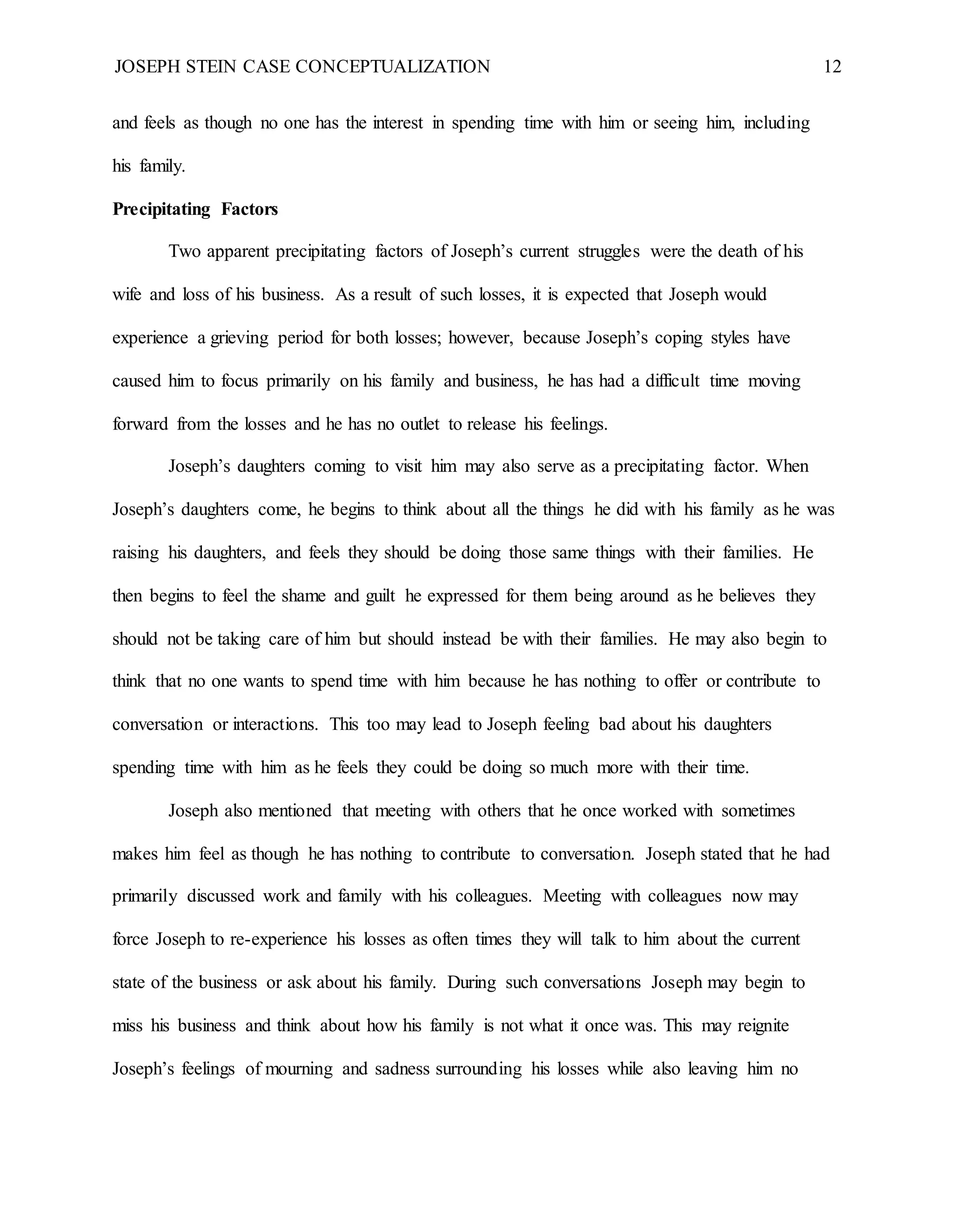 JOSEPH STEIN CASE CONCEPTUALIZATION 12
and feels as though no one has the interest in spending time with him or seeing him, including
his family.
Precipitating Factors
Two apparent precipitating factors of Joseph’s current struggles were the death of his
wife and loss of his business. As a result of such losses, it is expected that Joseph would
experience a grieving period for both losses; however, because Joseph’s coping styles have
caused him to focus primarily on his family and business, he has had a difficult time moving
forward from the losses and he has no outlet to release his feelings.
Joseph’s daughters coming to visit him may also serve as a precipitating factor. When
Joseph’s daughters come, he begins to think about all the things he did with his family as he was
raising his daughters, and feels they should be doing those same things with their families. He
then begins to feel the shame and guilt he expressed for them being around as he believes they
should not be taking care of him but should instead be with their families. He may also begin to
think that no one wants to spend time with him because he has nothing to offer or contribute to
conversation or interactions. This too may lead to Joseph feeling bad about his daughters
spending time with him as he feels they could be doing so much more with their time.
Joseph also mentioned that meeting with others that he once worked with sometimes
makes him feel as though he has nothing to contribute to conversation. Joseph stated that he had
primarily discussed work and family with his colleagues. Meeting with colleagues now may
force Joseph to re-experience his losses as often times they will talk to him about the current
state of the business or ask about his family. During such conversations Joseph may begin to
miss his business and think about how his family is not what it once was. This may reignite
Joseph’s feelings of mourning and sadness surrounding his losses while also leaving him no
 