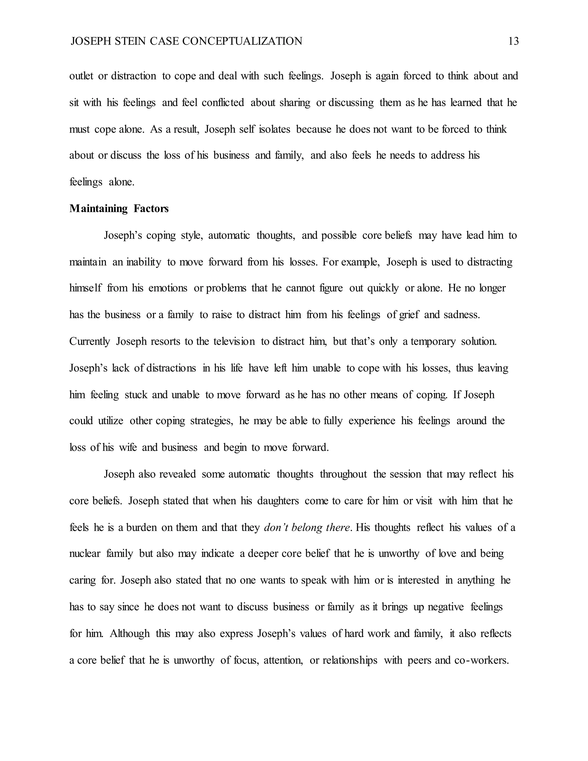 JOSEPH STEIN CASE CONCEPTUALIZATION 13
outlet or distraction to cope and deal with such feelings. Joseph is again forced to think about and
sit with his feelings and feel conflicted about sharing or discussing them as he has learned that he
must cope alone. As a result, Joseph self isolates because he does not want to be forced to think
about or discuss the loss of his business and family, and also feels he needs to address his
feelings alone.
Maintaining Factors
Joseph’s coping style, automatic thoughts, and possible core beliefs may have lead him to
maintain an inability to move forward from his losses. For example, Joseph is used to distracting
himself from his emotions or problems that he cannot figure out quickly or alone. He no longer
has the business or a family to raise to distract him from his feelings of grief and sadness.
Currently Joseph resorts to the television to distract him, but that’s only a temporary solution.
Joseph’s lack of distractions in his life have left him unable to cope with his losses, thus leaving
him feeling stuck and unable to move forward as he has no other means of coping. If Joseph
could utilize other coping strategies, he may be able to fully experience his feelings around the
loss of his wife and business and begin to move forward.
Joseph also revealed some automatic thoughts throughout the session that may reflect his
core beliefs. Joseph stated that when his daughters come to care for him or visit with him that he
feels he is a burden on them and that they don’t belong there. His thoughts reflect his values of a
nuclear family but also may indicate a deeper core belief that he is unworthy of love and being
caring for. Joseph also stated that no one wants to speak with him or is interested in anything he
has to say since he does not want to discuss business or family as it brings up negative feelings
for him. Although this may also express Joseph’s values of hard work and family, it also reflects
a core belief that he is unworthy of focus, attention, or relationships with peers and co-workers.
 