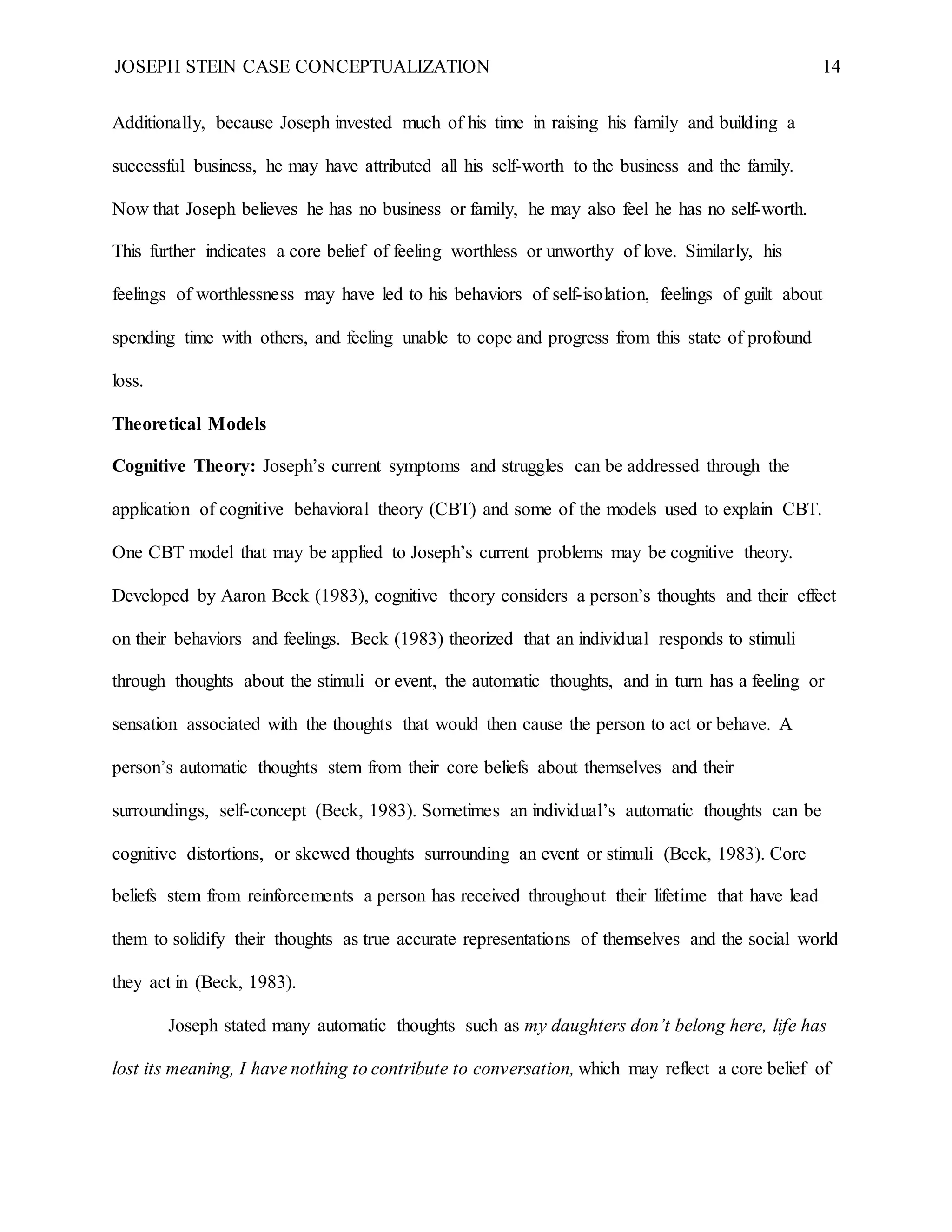 JOSEPH STEIN CASE CONCEPTUALIZATION 14
Additionally, because Joseph invested much of his time in raising his family and building a
successful business, he may have attributed all his self-worth to the business and the family.
Now that Joseph believes he has no business or family, he may also feel he has no self-worth.
This further indicates a core belief of feeling worthless or unworthy of love. Similarly, his
feelings of worthlessness may have led to his behaviors of self-isolation, feelings of guilt about
spending time with others, and feeling unable to cope and progress from this state of profound
loss.
Theoretical Models
Cognitive Theory: Joseph’s current symptoms and struggles can be addressed through the
application of cognitive behavioral theory (CBT) and some of the models used to explain CBT.
One CBT model that may be applied to Joseph’s current problems may be cognitive theory.
Developed by Aaron Beck (1983), cognitive theory considers a person’s thoughts and their effect
on their behaviors and feelings. Beck (1983) theorized that an individual responds to stimuli
through thoughts about the stimuli or event, the automatic thoughts, and in turn has a feeling or
sensation associated with the thoughts that would then cause the person to act or behave. A
person’s automatic thoughts stem from their core beliefs about themselves and their
surroundings, self-concept (Beck, 1983). Sometimes an individual’s automatic thoughts can be
cognitive distortions, or skewed thoughts surrounding an event or stimuli (Beck, 1983). Core
beliefs stem from reinforcements a person has received throughout their lifetime that have lead
them to solidify their thoughts as true accurate representations of themselves and the social world
they act in (Beck, 1983).
Joseph stated many automatic thoughts such as my daughters don’t belong here, life has
lost its meaning, I have nothing to contribute to conversation, which may reflect a core belief of
 