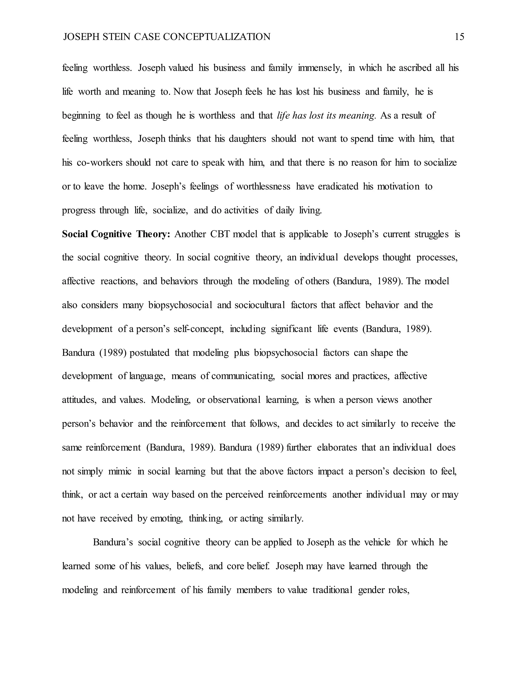 JOSEPH STEIN CASE CONCEPTUALIZATION 15
feeling worthless. Joseph valued his business and family immensely, in which he ascribed all his
life worth and meaning to. Now that Joseph feels he has lost his business and family, he is
beginning to feel as though he is worthless and that life has lost its meaning. As a result of
feeling worthless, Joseph thinks that his daughters should not want to spend time with him, that
his co-workers should not care to speak with him, and that there is no reason for him to socialize
or to leave the home. Joseph’s feelings of worthlessness have eradicated his motivation to
progress through life, socialize, and do activities of daily living.
Social Cognitive Theory: Another CBT model that is applicable to Joseph’s current struggles is
the social cognitive theory. In social cognitive theory, an individual develops thought processes,
affective reactions, and behaviors through the modeling of others (Bandura, 1989). The model
also considers many biopsychosocial and sociocultural factors that affect behavior and the
development of a person’s self-concept, including significant life events (Bandura, 1989).
Bandura (1989) postulated that modeling plus biopsychosocial factors can shape the
development of language, means of communicating, social mores and practices, affective
attitudes, and values. Modeling, or observational learning, is when a person views another
person’s behavior and the reinforcement that follows, and decides to act similarly to receive the
same reinforcement (Bandura, 1989). Bandura (1989) further elaborates that an individual does
not simply mimic in social learning but that the above factors impact a person’s decision to feel,
think, or act a certain way based on the perceived reinforcements another individual may or may
not have received by emoting, thinking, or acting similarly.
Bandura’s social cognitive theory can be applied to Joseph as the vehicle for which he
learned some of his values, beliefs, and core belief. Joseph may have learned through the
modeling and reinforcement of his family members to value traditional gender roles,
 