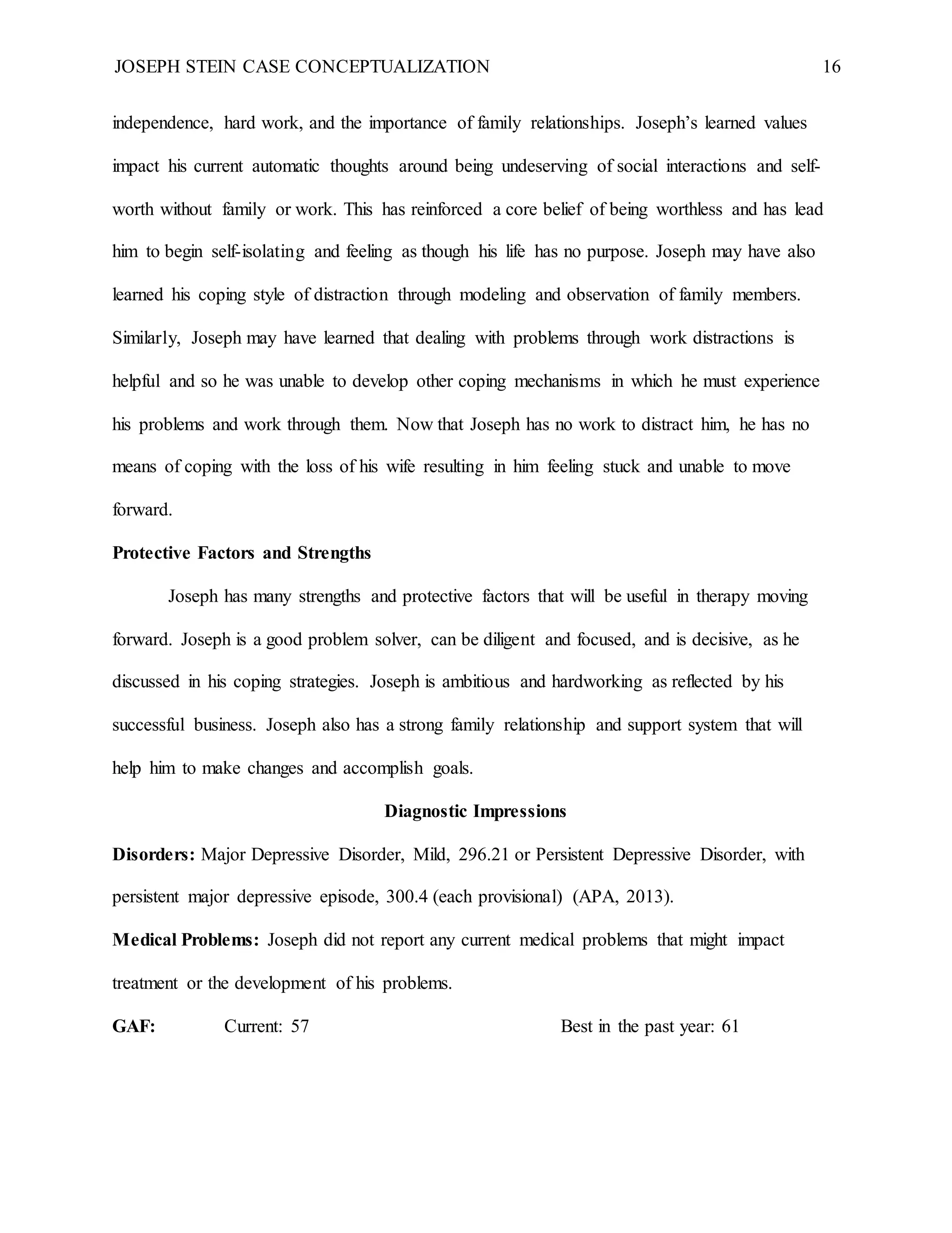 JOSEPH STEIN CASE CONCEPTUALIZATION 16
independence, hard work, and the importance of family relationships. Joseph’s learned values
impact his current automatic thoughts around being undeserving of social interactions and self-
worth without family or work. This has reinforced a core belief of being worthless and has lead
him to begin self-isolating and feeling as though his life has no purpose. Joseph may have also
learned his coping style of distraction through modeling and observation of family members.
Similarly, Joseph may have learned that dealing with problems through work distractions is
helpful and so he was unable to develop other coping mechanisms in which he must experience
his problems and work through them. Now that Joseph has no work to distract him, he has no
means of coping with the loss of his wife resulting in him feeling stuck and unable to move
forward.
Protective Factors and Strengths
Joseph has many strengths and protective factors that will be useful in therapy moving
forward. Joseph is a good problem solver, can be diligent and focused, and is decisive, as he
discussed in his coping strategies. Joseph is ambitious and hardworking as reflected by his
successful business. Joseph also has a strong family relationship and support system that will
help him to make changes and accomplish goals.
Diagnostic Impressions
Disorders: Major Depressive Disorder, Mild, 296.21 or Persistent Depressive Disorder, with
persistent major depressive episode, 300.4 (each provisional) (APA, 2013).
Medical Problems: Joseph did not report any current medical problems that might impact
treatment or the development of his problems.
GAF: Current: 57 Best in the past year: 61
 
