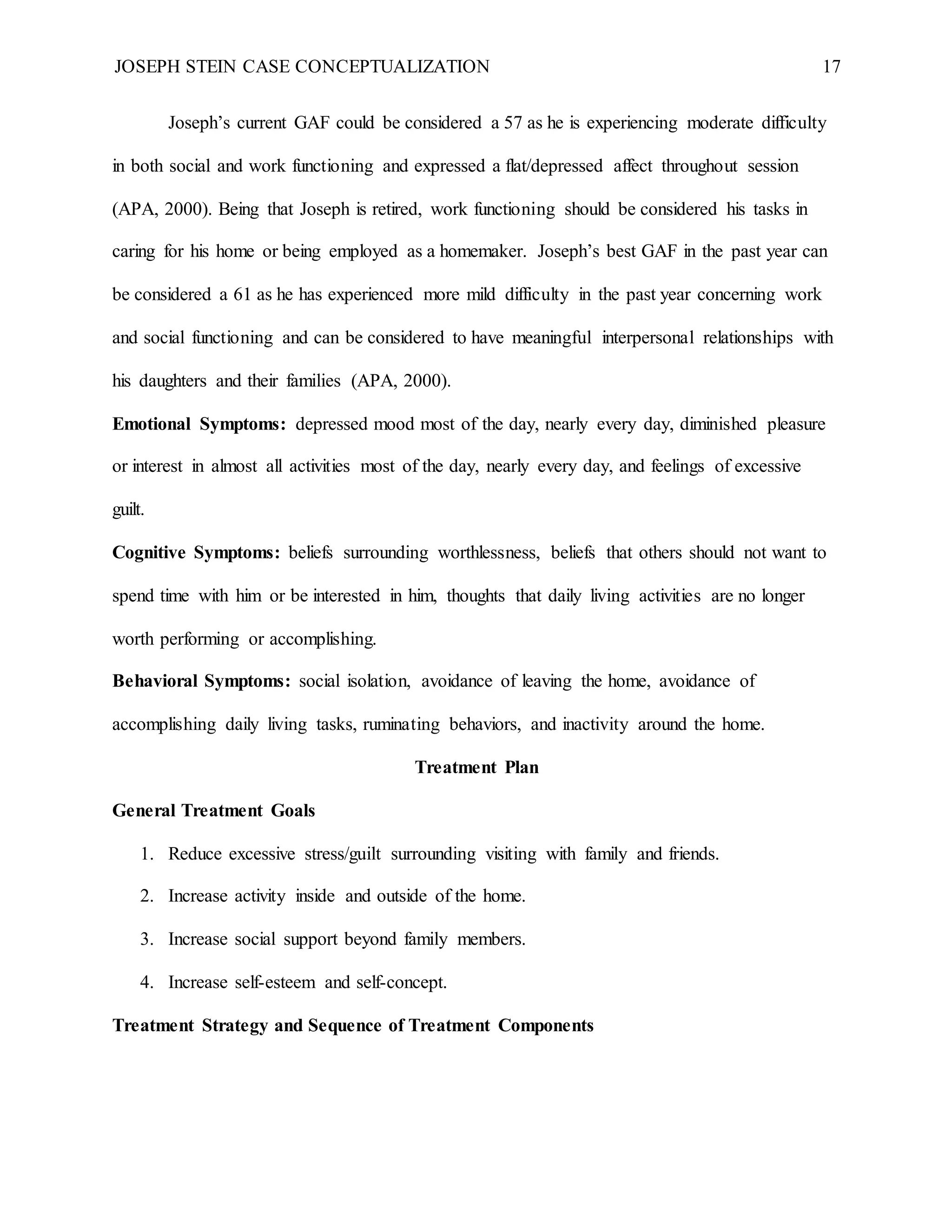 JOSEPH STEIN CASE CONCEPTUALIZATION 17
Joseph’s current GAF could be considered a 57 as he is experiencing moderate difficulty
in both social and work functioning and expressed a flat/depressed affect throughout session
(APA, 2000). Being that Joseph is retired, work functioning should be considered his tasks in
caring for his home or being employed as a homemaker. Joseph’s best GAF in the past year can
be considered a 61 as he has experienced more mild difficulty in the past year concerning work
and social functioning and can be considered to have meaningful interpersonal relationships with
his daughters and their families (APA, 2000).
Emotional Symptoms: depressed mood most of the day, nearly every day, diminished pleasure
or interest in almost all activities most of the day, nearly every day, and feelings of excessive
guilt.
Cognitive Symptoms: beliefs surrounding worthlessness, beliefs that others should not want to
spend time with him or be interested in him, thoughts that daily living activities are no longer
worth performing or accomplishing.
Behavioral Symptoms: social isolation, avoidance of leaving the home, avoidance of
accomplishing daily living tasks, ruminating behaviors, and inactivity around the home.
Treatment Plan
General Treatment Goals
1. Reduce excessive stress/guilt surrounding visiting with family and friends.
2. Increase activity inside and outside of the home.
3. Increase social support beyond family members.
4. Increase self-esteem and self-concept.
Treatment Strategy and Sequence of Treatment Components
 