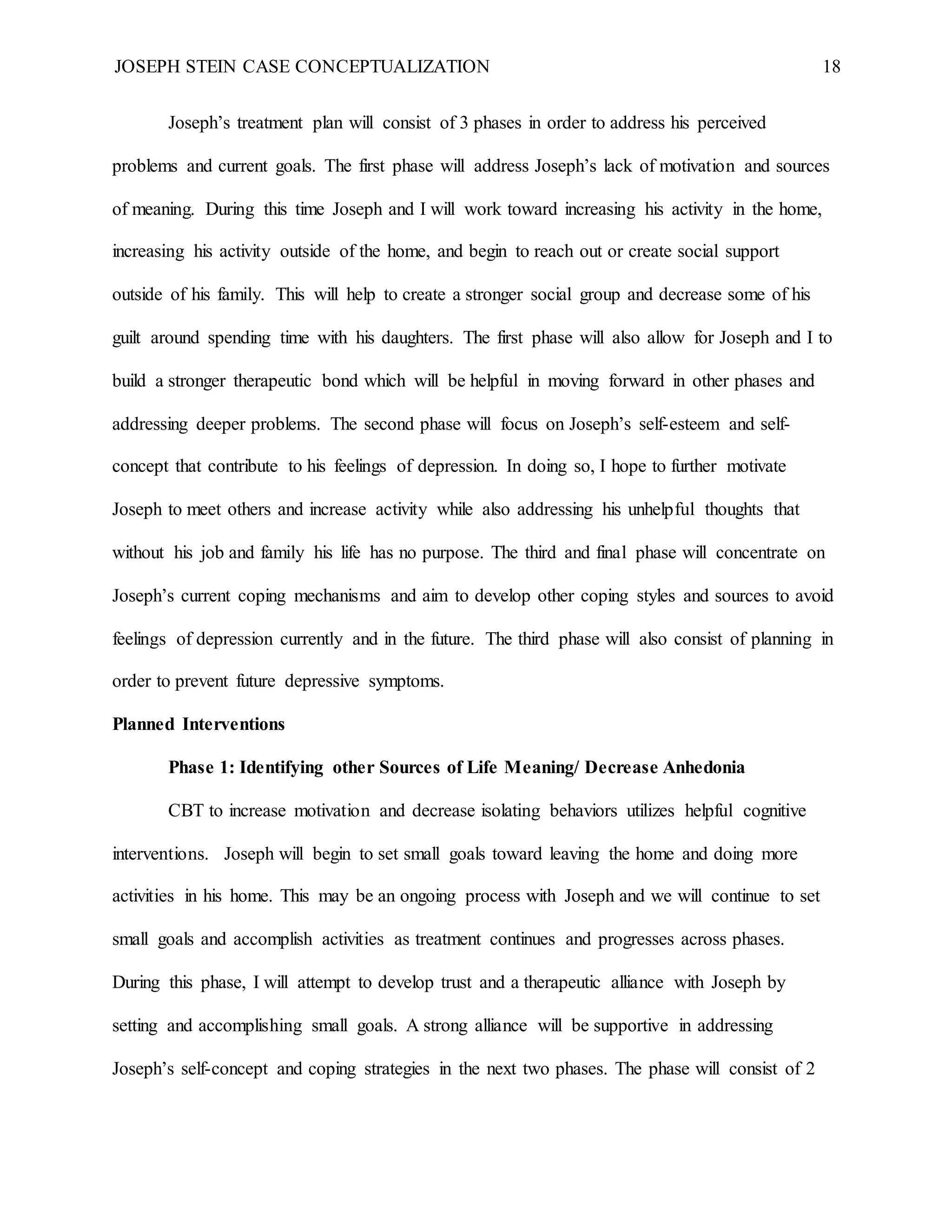 JOSEPH STEIN CASE CONCEPTUALIZATION 18
Joseph’s treatment plan will consist of 3 phases in order to address his perceived
problems and current goals. The first phase will address Joseph’s lack of motivation and sources
of meaning. During this time Joseph and I will work toward increasing his activity in the home,
increasing his activity outside of the home, and begin to reach out or create social support
outside of his family. This will help to create a stronger social group and decrease some of his
guilt around spending time with his daughters. The first phase will also allow for Joseph and I to
build a stronger therapeutic bond which will be helpful in moving forward in other phases and
addressing deeper problems. The second phase will focus on Joseph’s self-esteem and self-
concept that contribute to his feelings of depression. In doing so, I hope to further motivate
Joseph to meet others and increase activity while also addressing his unhelpful thoughts that
without his job and family his life has no purpose. The third and final phase will concentrate on
Joseph’s current coping mechanisms and aim to develop other coping styles and sources to avoid
feelings of depression currently and in the future. The third phase will also consist of planning in
order to prevent future depressive symptoms.
Planned Interventions
Phase 1: Identifying other Sources of Life Meaning/ Decrease Anhedonia
CBT to increase motivation and decrease isolating behaviors utilizes helpful cognitive
interventions. Joseph will begin to set small goals toward leaving the home and doing more
activities in his home. This may be an ongoing process with Joseph and we will continue to set
small goals and accomplish activities as treatment continues and progresses across phases.
During this phase, I will attempt to develop trust and a therapeutic alliance with Joseph by
setting and accomplishing small goals. A strong alliance will be supportive in addressing
Joseph’s self-concept and coping strategies in the next two phases. The phase will consist of 2
 