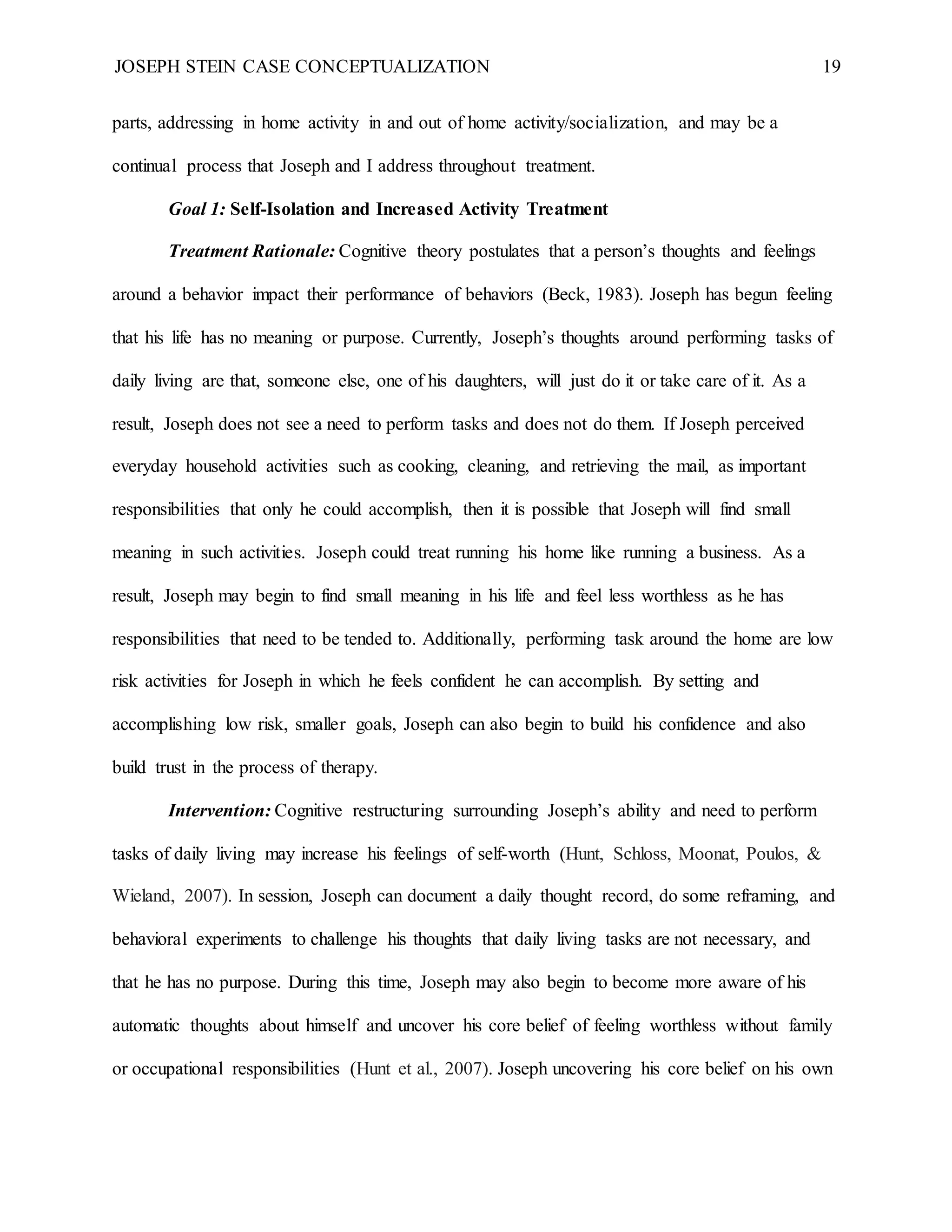 JOSEPH STEIN CASE CONCEPTUALIZATION 19
parts, addressing in home activity in and out of home activity/socialization, and may be a
continual process that Joseph and I address throughout treatment.
Goal 1: Self-Isolation and Increased Activity Treatment
Treatment Rationale: Cognitive theory postulates that a person’s thoughts and feelings
around a behavior impact their performance of behaviors (Beck, 1983). Joseph has begun feeling
that his life has no meaning or purpose. Currently, Joseph’s thoughts around performing tasks of
daily living are that, someone else, one of his daughters, will just do it or take care of it. As a
result, Joseph does not see a need to perform tasks and does not do them. If Joseph perceived
everyday household activities such as cooking, cleaning, and retrieving the mail, as important
responsibilities that only he could accomplish, then it is possible that Joseph will find small
meaning in such activities. Joseph could treat running his home like running a business. As a
result, Joseph may begin to find small meaning in his life and feel less worthless as he has
responsibilities that need to be tended to. Additionally, performing task around the home are low
risk activities for Joseph in which he feels confident he can accomplish. By setting and
accomplishing low risk, smaller goals, Joseph can also begin to build his confidence and also
build trust in the process of therapy.
Intervention: Cognitive restructuring surrounding Joseph’s ability and need to perform
tasks of daily living may increase his feelings of self-worth (Hunt, Schloss, Moonat, Poulos, &
Wieland, 2007). In session, Joseph can document a daily thought record, do some reframing, and
behavioral experiments to challenge his thoughts that daily living tasks are not necessary, and
that he has no purpose. During this time, Joseph may also begin to become more aware of his
automatic thoughts about himself and uncover his core belief of feeling worthless without family
or occupational responsibilities (Hunt et al., 2007). Joseph uncovering his core belief on his own
 