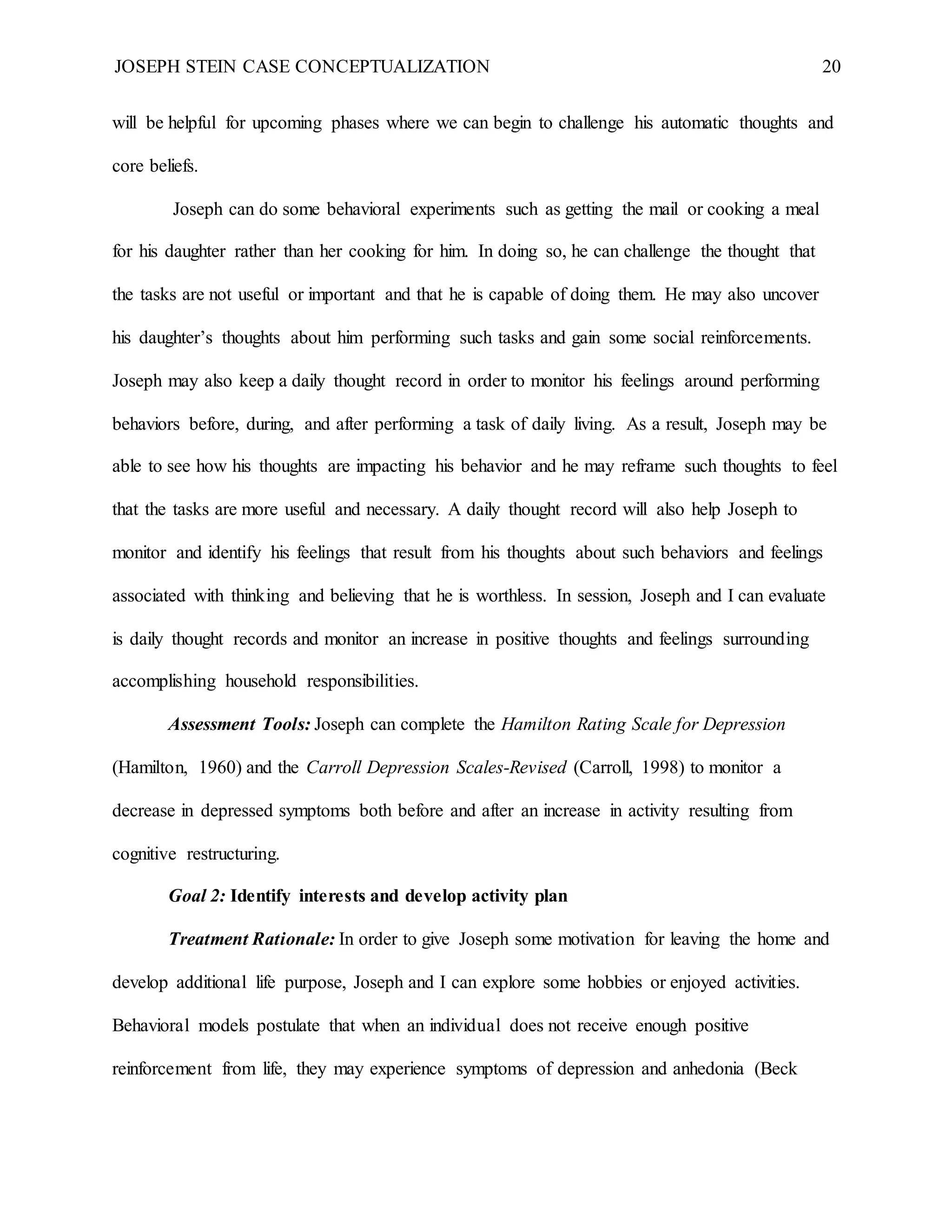 JOSEPH STEIN CASE CONCEPTUALIZATION 20
will be helpful for upcoming phases where we can begin to challenge his automatic thoughts and
core beliefs.
Joseph can do some behavioral experiments such as getting the mail or cooking a meal
for his daughter rather than her cooking for him. In doing so, he can challenge the thought that
the tasks are not useful or important and that he is capable of doing them. He may also uncover
his daughter’s thoughts about him performing such tasks and gain some social reinforcements.
Joseph may also keep a daily thought record in order to monitor his feelings around performing
behaviors before, during, and after performing a task of daily living. As a result, Joseph may be
able to see how his thoughts are impacting his behavior and he may reframe such thoughts to feel
that the tasks are more useful and necessary. A daily thought record will also help Joseph to
monitor and identify his feelings that result from his thoughts about such behaviors and feelings
associated with thinking and believing that he is worthless. In session, Joseph and I can evaluate
is daily thought records and monitor an increase in positive thoughts and feelings surrounding
accomplishing household responsibilities.
Assessment Tools: Joseph can complete the Hamilton Rating Scale for Depression
(Hamilton, 1960) and the Carroll Depression Scales-Revised (Carroll, 1998) to monitor a
decrease in depressed symptoms both before and after an increase in activity resulting from
cognitive restructuring.
Goal 2: Identify interests and develop activity plan
Treatment Rationale: In order to give Joseph some motivation for leaving the home and
develop additional life purpose, Joseph and I can explore some hobbies or enjoyed activities.
Behavioral models postulate that when an individual does not receive enough positive
reinforcement from life, they may experience symptoms of depression and anhedonia (Beck
 