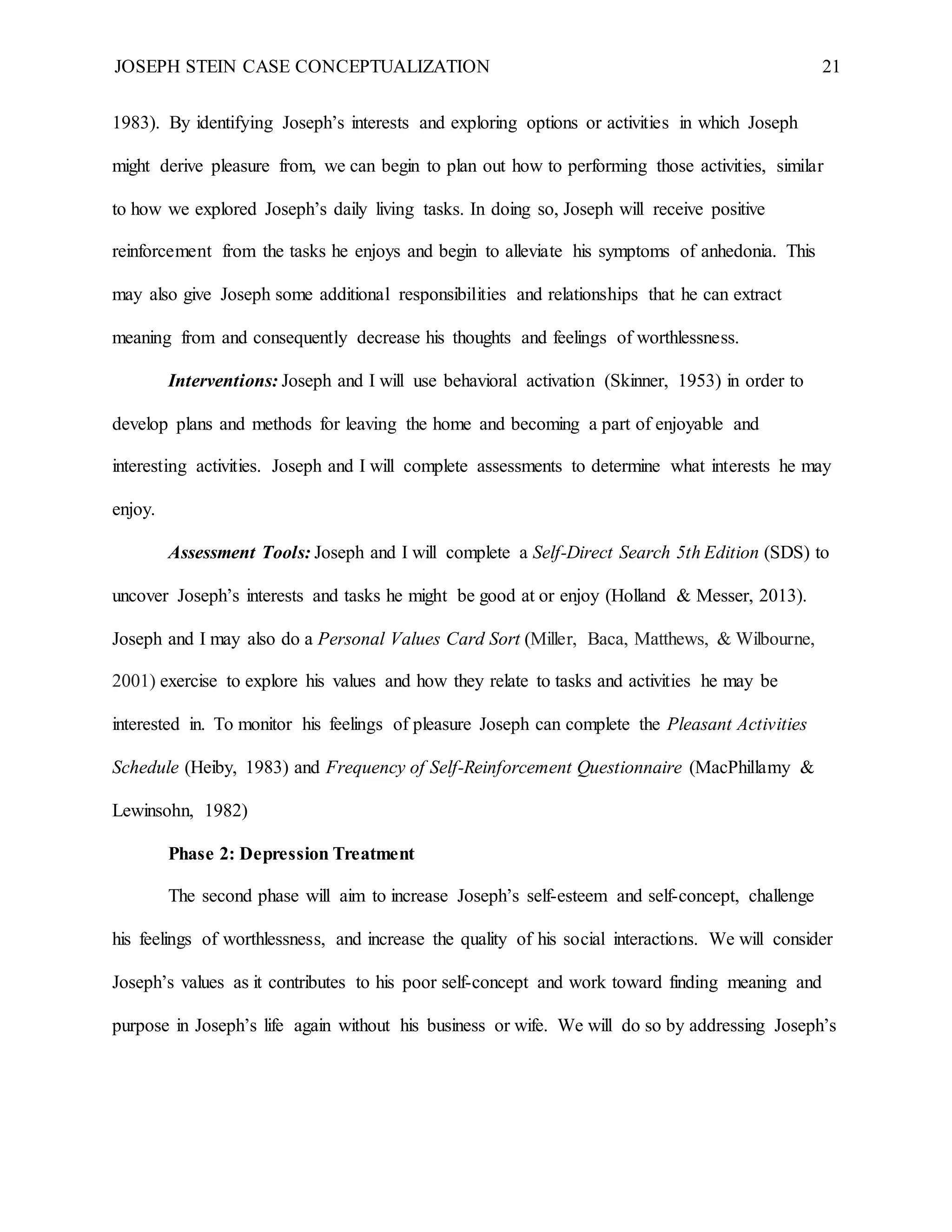 JOSEPH STEIN CASE CONCEPTUALIZATION 21
1983). By identifying Joseph’s interests and exploring options or activities in which Joseph
might derive pleasure from, we can begin to plan out how to performing those activities, similar
to how we explored Joseph’s daily living tasks. In doing so, Joseph will receive positive
reinforcement from the tasks he enjoys and begin to alleviate his symptoms of anhedonia. This
may also give Joseph some additional responsibilities and relationships that he can extract
meaning from and consequently decrease his thoughts and feelings of worthlessness.
Interventions: Joseph and I will use behavioral activation (Skinner, 1953) in order to
develop plans and methods for leaving the home and becoming a part of enjoyable and
interesting activities. Joseph and I will complete assessments to determine what interests he may
enjoy.
Assessment Tools: Joseph and I will complete a Self-Direct Search 5th Edition (SDS) to
uncover Joseph’s interests and tasks he might be good at or enjoy (Holland & Messer, 2013).
Joseph and I may also do a Personal Values Card Sort (Miller, Baca, Matthews, & Wilbourne,
2001) exercise to explore his values and how they relate to tasks and activities he may be
interested in. To monitor his feelings of pleasure Joseph can complete the Pleasant Activities
Schedule (Heiby, 1983) and Frequency of Self-Reinforcement Questionnaire (MacPhillamy &
Lewinsohn, 1982)
Phase 2: Depression Treatment
The second phase will aim to increase Joseph’s self-esteem and self-concept, challenge
his feelings of worthlessness, and increase the quality of his social interactions. We will consider
Joseph’s values as it contributes to his poor self-concept and work toward finding meaning and
purpose in Joseph’s life again without his business or wife. We will do so by addressing Joseph’s
 