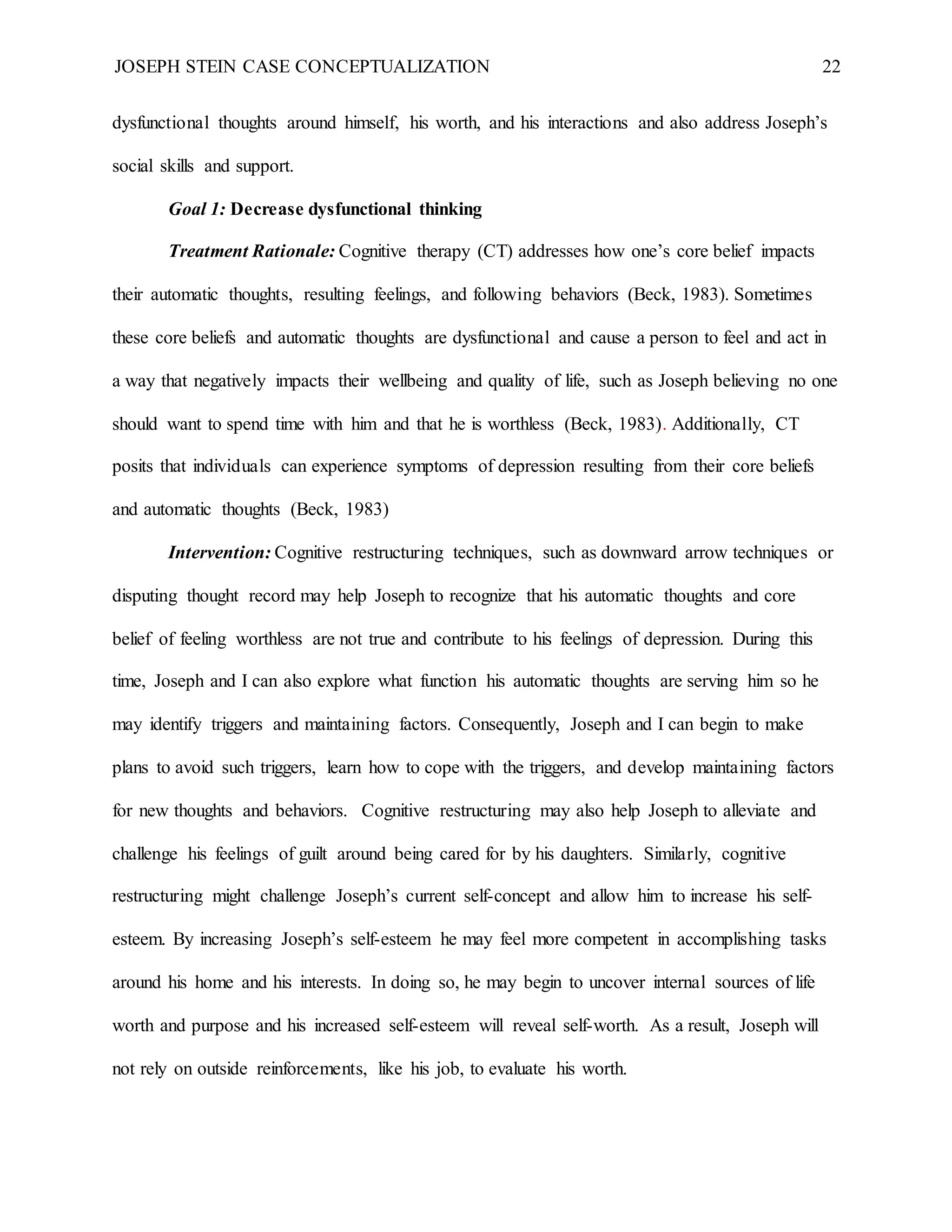 JOSEPH STEIN CASE CONCEPTUALIZATION 22
dysfunctional thoughts around himself, his worth, and his interactions and also address Joseph’s
social skills and support.
Goal 1: Decrease dysfunctional thinking
Treatment Rationale: Cognitive therapy (CT) addresses how one’s core belief impacts
their automatic thoughts, resulting feelings, and following behaviors (Beck, 1983). Sometimes
these core beliefs and automatic thoughts are dysfunctional and cause a person to feel and act in
a way that negatively impacts their wellbeing and quality of life, such as Joseph believing no one
should want to spend time with him and that he is worthless (Beck, 1983). Additionally, CT
posits that individuals can experience symptoms of depression resulting from their core beliefs
and automatic thoughts (Beck, 1983)
Intervention: Cognitive restructuring techniques, such as downward arrow techniques or
disputing thought record may help Joseph to recognize that his automatic thoughts and core
belief of feeling worthless are not true and contribute to his feelings of depression. During this
time, Joseph and I can also explore what function his automatic thoughts are serving him so he
may identify triggers and maintaining factors. Consequently, Joseph and I can begin to make
plans to avoid such triggers, learn how to cope with the triggers, and develop maintaining factors
for new thoughts and behaviors. Cognitive restructuring may also help Joseph to alleviate and
challenge his feelings of guilt around being cared for by his daughters. Similarly, cognitive
restructuring might challenge Joseph’s current self-concept and allow him to increase his self-
esteem. By increasing Joseph’s self-esteem he may feel more competent in accomplishing tasks
around his home and his interests. In doing so, he may begin to uncover internal sources of life
worth and purpose and his increased self-esteem will reveal self-worth. As a result, Joseph will
not rely on outside reinforcements, like his job, to evaluate his worth.
 
