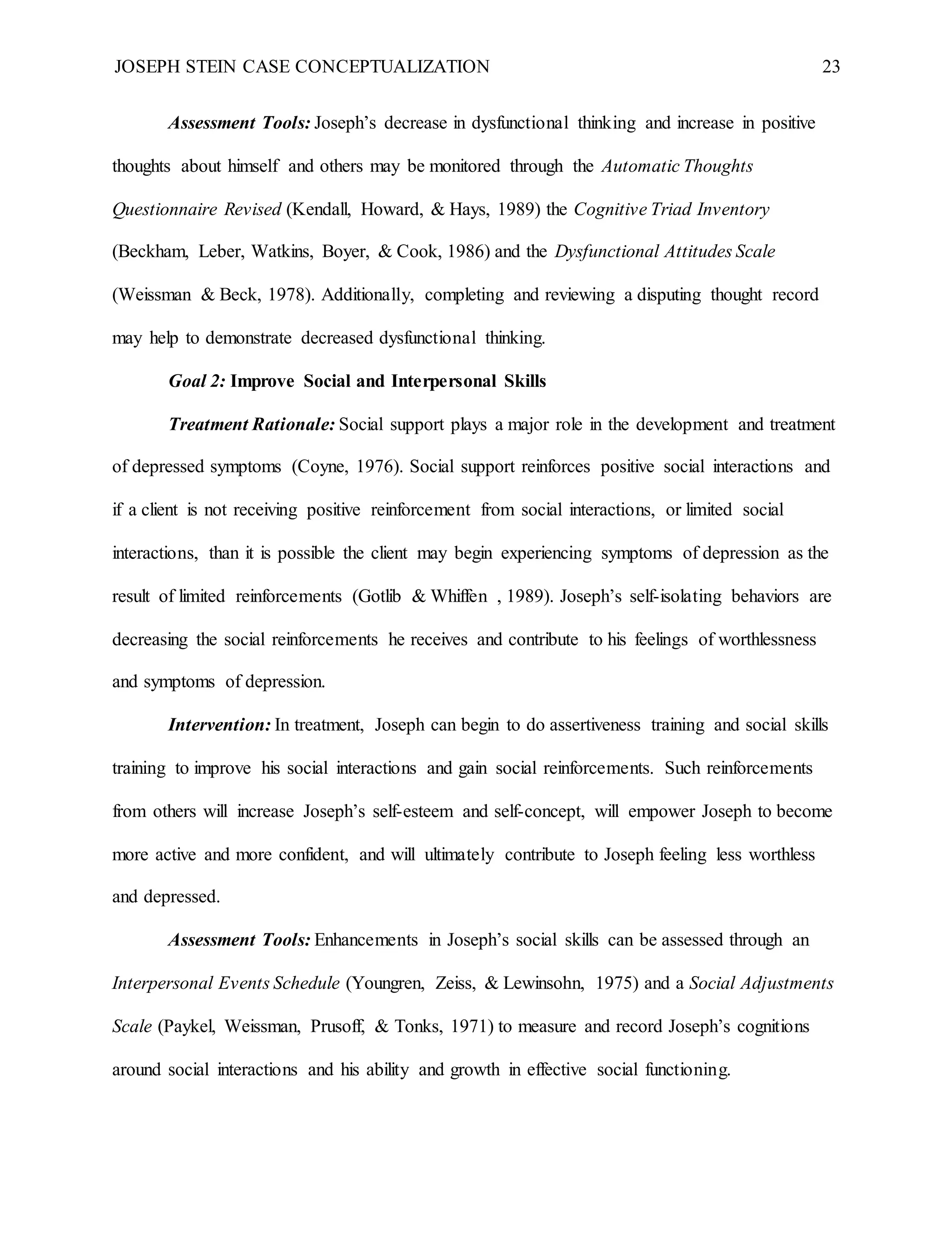 JOSEPH STEIN CASE CONCEPTUALIZATION 23
Assessment Tools: Joseph’s decrease in dysfunctional thinking and increase in positive
thoughts about himself and others may be monitored through the Automatic Thoughts
Questionnaire Revised (Kendall, Howard, & Hays, 1989) the Cognitive Triad Inventory
(Beckham, Leber, Watkins, Boyer, & Cook, 1986) and the Dysfunctional Attitudes Scale
(Weissman & Beck, 1978). Additionally, completing and reviewing a disputing thought record
may help to demonstrate decreased dysfunctional thinking.
Goal 2: Improve Social and Interpersonal Skills
Treatment Rationale: Social support plays a major role in the development and treatment
of depressed symptoms (Coyne, 1976). Social support reinforces positive social interactions and
if a client is not receiving positive reinforcement from social interactions, or limited social
interactions, than it is possible the client may begin experiencing symptoms of depression as the
result of limited reinforcements (Gotlib & Whiffen , 1989). Joseph’s self-isolating behaviors are
decreasing the social reinforcements he receives and contribute to his feelings of worthlessness
and symptoms of depression.
Intervention: In treatment, Joseph can begin to do assertiveness training and social skills
training to improve his social interactions and gain social reinforcements. Such reinforcements
from others will increase Joseph’s self-esteem and self-concept, will empower Joseph to become
more active and more confident, and will ultimately contribute to Joseph feeling less worthless
and depressed.
Assessment Tools: Enhancements in Joseph’s social skills can be assessed through an
Interpersonal Events Schedule (Youngren, Zeiss, & Lewinsohn, 1975) and a Social Adjustments
Scale (Paykel, Weissman, Prusoff, & Tonks, 1971) to measure and record Joseph’s cognitions
around social interactions and his ability and growth in effective social functioning.
 